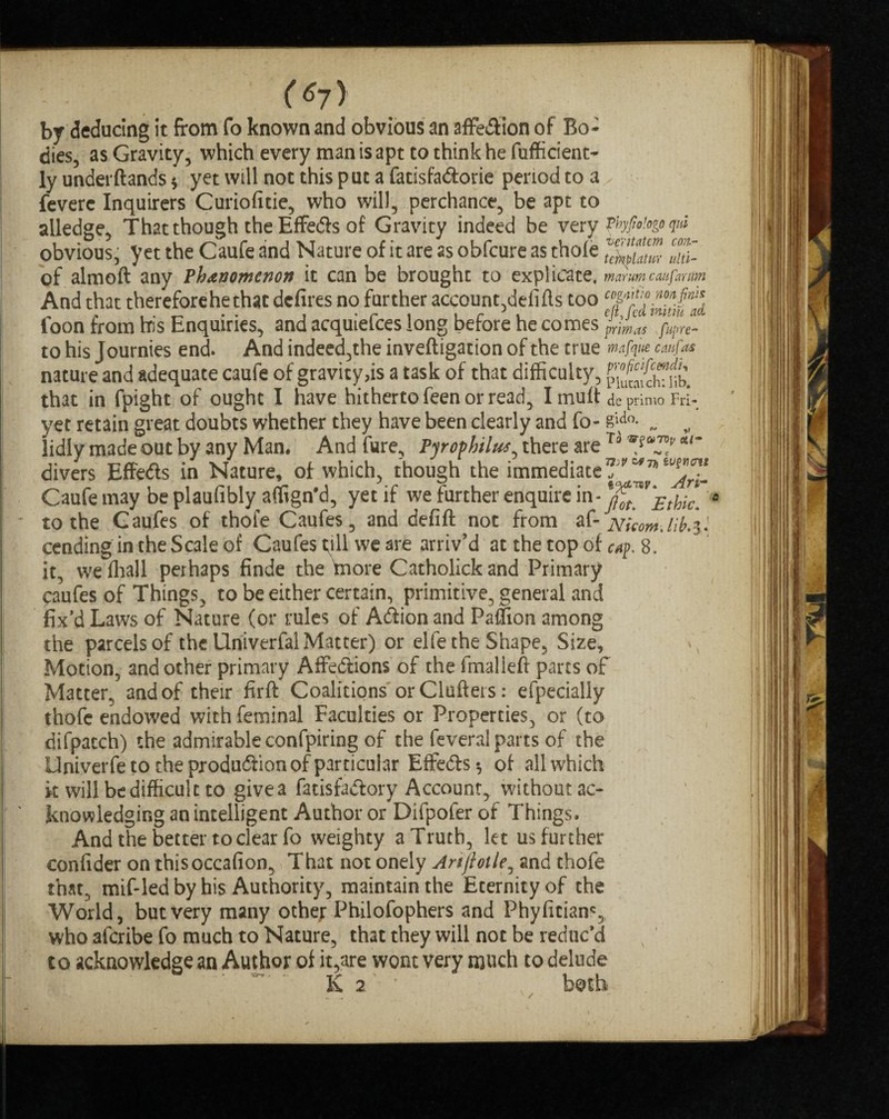 (6j) br deducing it from fo known and obvious an affe&ion of Bo¬ dies, as Gravity, which every man is apt to think he fufficient- ly underftands $ yet will not this put a fadsfadorie period to a feverc Inquirers Curiofitie, who will, perchance, be apt to alledge, That though the Effeds of Gravity indeed be very ?bfio'.ogo ?«* obvious, yet the Caufe and Nature of it are as obfcure as thofe JJf. of almoft any Vh&nomcnott it can be brought to explicate, mmmcmftmim And that therefore he that defires no further account,defifts too foon from his Enquiries, and acquiefces long before he comes pmas fuj- to his J ournies end. And indeed,the inveftigation of the true mafque ctufas nature and adequate caufe of gravity,is a task of that difficulty, that in fpight of ought I have hitherto feen or read, I mutt de prime* FrI- yet retain great doubts whether they have been clearly and fo- g\a°- „ „ lidly made out by any Man. And fure, Pjrofhilus, there are To ‘V*-? *l~ divers EffeCts in Nature, of which, though the immediate Caufe may be plaufibly affign'd, yet if we further enquire in* to the Caufes of thofe Caufes, and defift not from af- jvicomJib.il cending in the Scale of Caufes till we are arriv’d at the top of cup. 8, it, we fhall perhaps finde the tnore Catholick and Primary caufes of Things, to be either certain, primitive, general and fix’d Laws of Nature (or rules of Action and Paflion among the parcels of the Univerfal Matter) or elfe the Shape, Size, Motion, and other primary AffeClions of the fmalleft parts of Matter, and of their firft Coalitions or Clutters: efpecially thofe endowed with feminal Faculties or Properties, or (to difpacch) the admirable confpiring of the feverai parts of the Univerfe to the production of particular Effects •, of all which it will be difficult to give a fatisraCtory Account, without ac¬ knowledging an intelligent Author or Difpofer of Things. And the better to clear fo weighty a Truth, let us further confider on thisoccafion, That not onely Artftoile, and thofe that, mif-ledby his Authority, maintain the Eternity of the World, but very many ocher Philofophers and Phyfitian% who afcribe fo much to Nature, that they will not be reduc’d to acknowledge an Author of it,are wont very much to delude K 2 * both