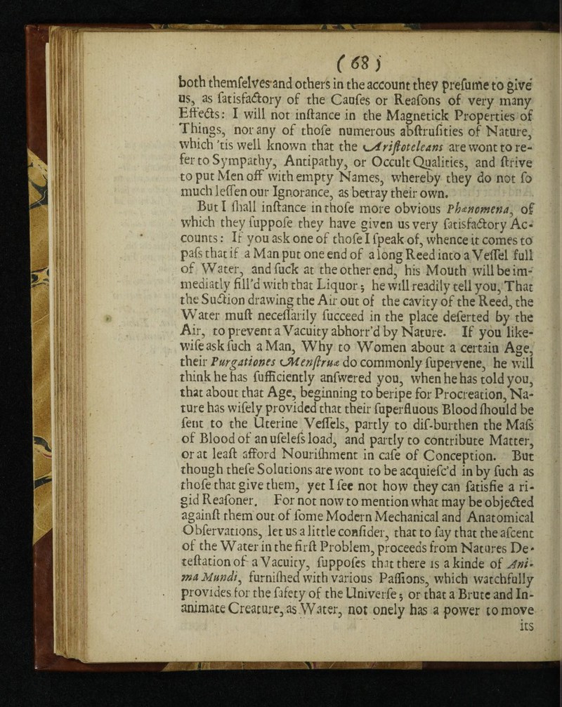 both themfelves and others in the account they prefutfie to give us, as fatisfa<ftory of the Caufes or Reafons of very many Efle<5is: I will not inftance in the Magnetick Properties of Things, nor any of thofe numerous abftrufities of Nature, which Tis well known that the ^Atriftoteleans are wont to re¬ fer to Sympathy, Antipathy, or Occult Qualities, and ftrive to put Men off with empty Names, whereby they do not fo much leffen our Ignorance, as betray their own. But I (hall inftance in thofe more obvious Phenomena ^ of which they fuppole they have given us very fatisfa&ory Ac¬ counts : If you ask one of thofe I [peak of, whence it comes to pafs that if a Man put one end of a long Reed into a Veflel full of Water, and fuck at the other end, his Mouth will be im- mediatly fill’d with that Liquor 5 he will readily tell you. That the Su&ion drawing the Air out of the cavity of the Reed, the Water muft neceflarily fucceed in the place deferred by the Air, to prevent a Vacuity abhorr’d by Nature. If you like- wife ask fuch a Man, Why to Women about a certain Age, their Purgationes tJWenftnu do commonly fupervene, he will think he has fufficiently anfwered you, when he has told you, that about that Age, beginning to beripe for Procreation, Na¬ ture has wifely provided that their fuperfluous Blood fhould be fent to the Uterine Veftels, partly to dif-burthen the Mafs of Blood of an ufelefs load, and partly to contribute Matter, or at leaft afford Nourifliment in cafe of Conception. But though thefe Solutions are wont to be acquiefc’d in by fuch as thofe that give them, yet I fee not ho>v they can fatisfie a ri¬ gid Reafoner. For not now to mention what may be obje&ed againft them out of lome Modern Mechanical and Anatomical Obfervations, let usalittleconfider, that to fay that the afcent of the W a ter in the firft Problem, proceeds from Natures De - reflation of a Vacuity, fuppofes that there is akinde of Ani* ina, Mundi^ furnifhed with various Paflions, which watchfully provides for the fafety of the Univerfe 3 or that a Brute and In¬ animate Creature, as Water, not onely has a power to move