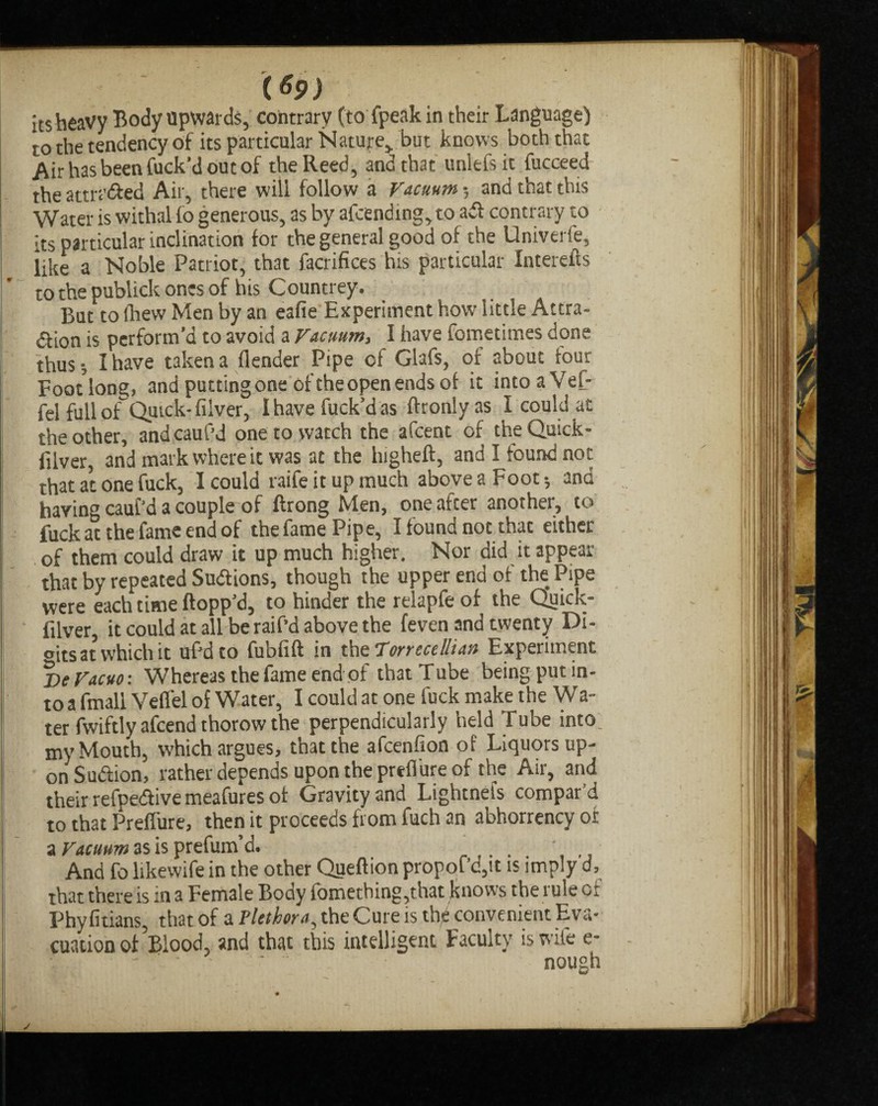 ($9) its heavy Body upwards, contrary (to fpeak in their Language) to the tendency of its particular Nature, but knows both that Air has been fuck’d out of the Reed, and that unlefsic fucceed the attn’&ed Air, there will follow a Vacuum 5 and that this Water is withal lo generous, as by afcending,to a«fl contrary to its particular inclination for the general good of the Univerfe, iike a Noble Patriot, that facrifices his particular Interefts to the publick ones of his Countrey. But to (hew Men by an eafie Experiment how little Attra- df ion is perform'd to avoid a Vacuum, I have fometimes done thus I have taken a {lender Pipe of Glafs, of about four Foodong, and putting one of the open ends of it intoaVef- fel full ofQuick- filver, I have fuck’d as ftronly as I could at the other, andcauf’d one to yvatch the afcent of theQuick- filver, and mark where it was at the higheft, and I found not that at one fuck, I could raife it up much above a Foot •, and having cauf'd a couple of Prong Men, one after another, to fuck at the fame end of the fame Pipe, I found not that either of them could draw it up much higher. Nor did it appear that by repeated Sudlions, though the upper end of the Pipe were each time flopp’d, to hinder the relapfeof the Quick- filver, it could at all be raif’d above the (even and twenty Di¬ bits at which it ufd to fubfift in the Torrecdlian Experiment lie Vacuo: Whereas the fame end of that Tube being put in¬ to a fmali Veflel of Water, I could at one fuck make the Wa¬ ter fwiftly afcend thorow the perpendicularly held Tube into: my Mouth, which argues, that the afcenfion of Liquors up¬ on Suftion, rather depends upon the prefl ure of the Air, and their refpedlive meafures of Gravity and Lightnels compard to that Preflure, then it proceeds from fuch an abhorrency of a Vacuum as is prefum’d. . ' And fo likewife in the other Qseflion propof’d,it is imply d, that there is in a Female Body fomething,that knows the rule of Phy fitians, that of a Plethora, the Cure is the convenient Eva¬ cuation of’blood, and that this intelligent Faculty is wife e- nough j