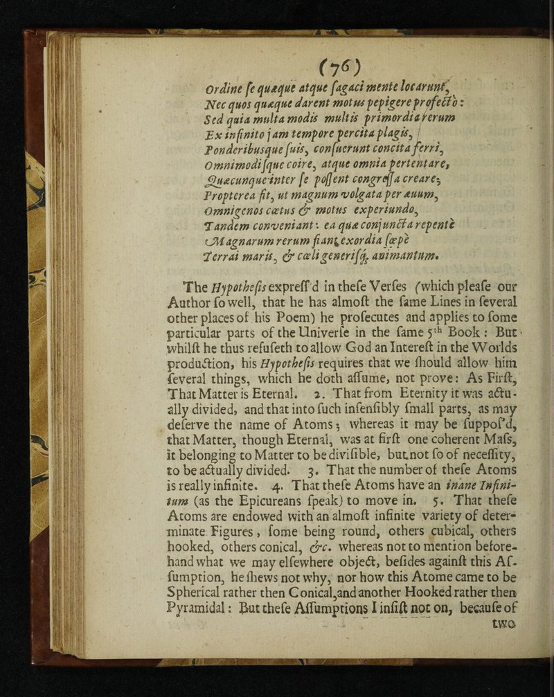 f7«) ■ Or dine fe quteque atque fagaci mente lot dr unf^ Nec quos qutquc darent mot us pepigere profetfb x Sed quia multa modis mult is primordiahrum Ex infinite jam tempore percitaplagis, Tondcribusquefuisy confucrunt concita ferri^ Omnimodijqnecoire, atquc omnia pertentaref Jguacunque inter fe pofjent congreffa ere are5 Fropterea fit, magnum volgata per Aiium, Omnigenos ceetns & motns experiundo, Tandem convent ant: conjunct a repent e CMagnarum rerum fianlexordia [cepe Terr at mar is , coriigencrify animantnm. The expreffd in thefe Verfes ('which pleafe our Author fo well, that he has almoft the fame Lines in feveral other places of his Poem) he profecutes and applies to fome particular parts of the Univerfe in the fame 5th Book: But' whilft he thus refufeth to allow God an Intereft in the Worlds production, his Hypothecs requires that we fhould allow him feveral things, which he doth affume, not prove: As Firft, That Matter is Eternal. 2. That from Eternity it was actu¬ ally divided, and that into fuch infenfibly fmall parts, as may deferve the name of Atoms 5 whereas it may be fuppofd, that Matter, though Eternal, was at firft one coherent Mafs, it belonging to Matter to bedivifible, butnot fo of necelfity, to be actually divided. 3. That the number of thefe Atoms is really infinite. 4. That thefe Atoms have an inane Infini¬ tum (as the Epicureans fpeak) to move in. 5. That thefe Atoms are endowed with an almoft infinite variety of deter¬ minate Figures, fome being round, others cubical, others hooked, others conical, &c. whereas not to mention before¬ hand what we may elfewhere objeCt, befides againft this Af- fumption, he fhews not why, nor how this Atome came to be Spherical rather then Conical,and another Hooked rather then Pyramidal: But thefe AiTumptions I infift not on, becaufe of - .. two