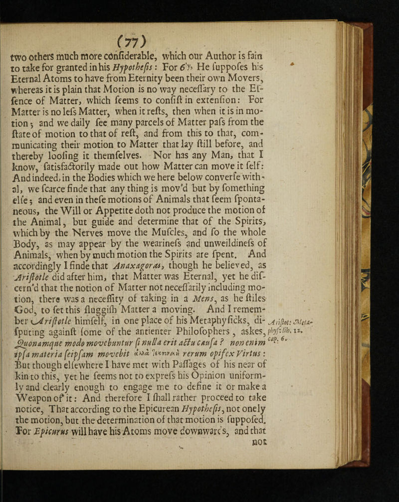 two others much more cdnfiderable, which our Author is fain to take for granted in his Hypothecs: For 6'y> He iuppofes his Eternal Atoms to have from Eternity been their own Movers, whereas it is plain that Motion is no way neceflary to the El- fence of Matter, which feems to confiftin extenfion: For Matter is no lefs Matter, w?hen it refts, then when it is in mo¬ tion •, and we daily fee many parcels of Matter pafs from the ft ate of motion to that of reft, and from this to that, com¬ municating their motion to Matter that lay ftill before, and thereby looling it themfelves. Nor has any Man, that I know, fatisfaeftorily made out how Matter can move it felf: And indeed, in the Bodies which we here below converfe with¬ al, wefcarcefindethat any thing is mov'd but by fomething elie 5 and even in thefe motions of Animals that feem fponta- neous, the Will or Appetite doth not produce the motion of the Animal, but guide and determine that of the Spirits, which by the Nerves move the Mufcles, and fo the whole Body, as may appear by the wearinefs and unweildinefs of Animals, when by much motion the Spirits are fpent. And accordingly I finde that Anaxagoras, though he believed, as Ariflotle did after him, that Matter was Eternal, yet he dif- cern'd that the notion of Matter not neceflarily including mo¬ tion, there was a necefiity of taking in a Mens, as he ftiles God, tofetthis fluggifh Matter a moving. And I remem¬ ber tariff otic himfelf, in one place of his Metaphyficks, di- Mifiou Met** fputing againft (ome of the antienter Philofophers, askes,pW:/^ Jjhfonamque mo do movebuntur fi nulla erit aclu can fa ? non emm 6i ip fa materia feipfam movebit rerum opifexVirtus : But though eliewhere I have met with PafTages of his near of kin to this, yet he feems not to exprefs his Opinion uniform¬ ly and clearly enough to engage me to define it or make a Weapon of it: And therefore I fliall rather proceed to take notice, That according to the Epicurean Hypothecs, not onely the motion, but the determination of that motion is fuppofecl • Tor Epicurus will have his Atoms move downwards, and that I - - “ T  ' .f. ‘ not