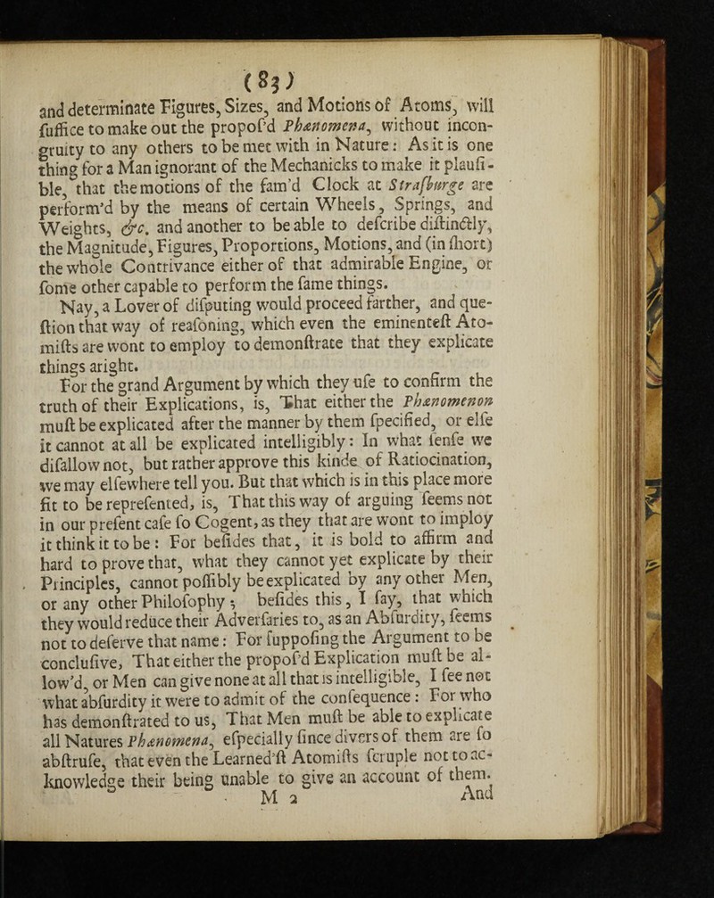 (S?> and determinate Figures, Sizes, and Motions of Atoms, will fuffice to make out the propof’d Phenomena, without incon¬ gruity to any others to be met with in Nature: As it is one thing for a Man ignorant of the Mechanicks to make it plaufi - ble, that the motions of the fam’d Clock at Sirafburge are perform’d by the means of certain Wheels, Springs, and Weights, &c. and another to be able to defcribe diftin&ly, the Magnitude, Figures, Proportions, Motions, and (in ihorc) the whole Contrivance either of that admirable Engine, or fome other capable to perform the fame things. Nay, a Lover of difputing would proceed farther, and que¬ stion that way of reafoning, which even the eminenteft Ato- mifts are wont to employ to demonftrate that they explicate things aright. For the grand Argument by which they ufe to confirm the truthof their Explications, is, that either the Phenomenon muft be explicated after the manner by them fpecified, or eli'e it cannot at all be explicated intelligibly: In what fenfe we difallow not, but rather approve this kinde of Ratiocination, we may ellewhere tell you. But that which is in this place more fit to be reprefen ted, is. That this way of arguing Teems not in our prefent cafe fo Cogent, as they that are wont to imploy it think it to be : For befides that, it is bold to affilm and hard to prove that, what they cannot yet explicate by their Piinciplcs, cannot poffibly be explicated by any other Men, or any other Philofophy •, befides this, I fay, that which they would reduce their Adverfaries to, as an Abiuroity, feems not to deferve that name: For fuppofing the Argument to be conclufive, That either the propof’d Explication muft be al¬ low’d, or Men can give none at all that is intelligible, I fee not what abfurdity it were to admit of the conlequence: For who has demonftrated to us, That Men muft be able to explicate all Natures Phenomena^ efpecially fince divers of them . rs to abftrufe, that even the Learned’ft Atomifts fcruple not to ac¬ knowledge their being unable to give an account of them.