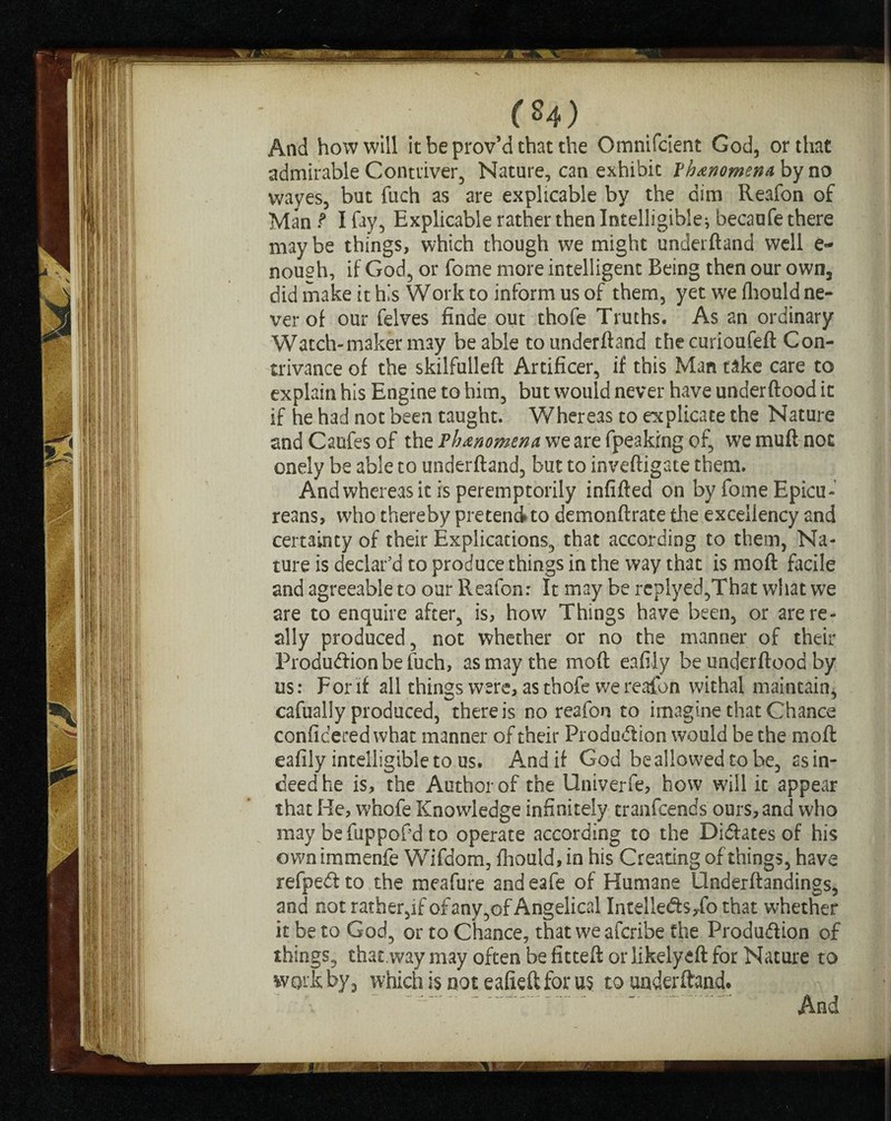 (*4) And how will it be prov’d that the Omnifcient God, or that admirable Contriver, Nature, can exhibit Phenomena by no wayes, but fuch as are explicable by the dim Reafon of Man t I fay, Explicable rather then Intelligible* becaufe there may be things, which though we might underftand well e~ nough, if God, or fome more intelligent Being then our own, did make it h.’s Work to inform us of them, yet we fhould ne¬ ver of our feives finde out thofe Truths. As an ordinary Watch-maker may be able to underftand thecurioufeft Con¬ trivance of the skilfulleft Artificer, if this Man take care to explain his Engine to him, but would never have underftood it if he had not been taught. Whereas to explicate the Nature and Caufes of the Phenomena we are fpeaking of, we muft not onely be able to underftand, but to inveftigate them. And whereas it is peremptorily infifted on by fome Epicu¬ reans, who thereby pretend to demonftrate the excellency and certainty of their Explications, that according to them, Na¬ ture is declar’d to produce things in the way that is moft facile and agreeable to our Reafon: It may be rcplyed,That what we are to enquire after, is, how Things have been, or are re¬ ally produced, not whether or no the manner of their Produdionbefuch, as may the moft eafily be underftood by us: For if all things were, as thofe we reafon withal maintain, cafually produced, there is no reafon to imagine that Chance conficered what manner of their Frodudion would be the moft eafily intelligible to us. And if God be allowed to be, as in¬ deed he is, the Author of the Univerfe, how will it appear that He, whofe Knowledge infinitely tranfcends ours, and who may be fuppofd to operate according to the Didates of his own immenfe Wifdom, fhould, in his Creating of things, have refpedto the meafure andeafe of Humane llnderftandings, and not rather,if of any,of Angelical Intelleds,fo that whether it be to God, or to Chance, that we afcribe the Produdion of things, that.way may often be fitted or likelyeft for Nature to work by3 which is not eafieft for us to underftand.