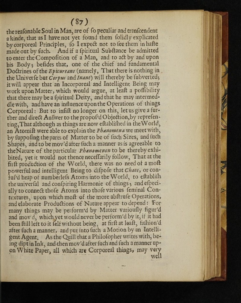 the reafonable Soul in Man, are of fo peculiar and tranfcendent akinde, that asl have not yet found them folidly explicated by corporeal Principles, fo Iexpeft not to fee them inhafte made out by fuch. And if a fpiritual Subftance be admitted to enter the Compofition of a Man, and to aft by and upon his Body 3 befides that, one of the chief and fundamental Doftrines of the Epicureans (namely, That there is nothing in . the Univerfe but Corpus and Inane) will thereby be fubverted3 it will appear that an Incorporeal and Intelligent Being may work upon Matter, which would argue, at leaft a poffibility that there may be a fpiritual Deity, and that he may intermed¬ dle with, andhave an influence upon the Operations of things Corporeal: But to infill: no longer on this, let us give a fur¬ ther and direft Anfiver to the propoPd Objeftion,by reprefen - ting,That although as things are now eftablifhed in the World, an Atomift were able to explain the Phenomena we meet with, by fuppofing the parts of Matter to be of fuch Sizes, and fuch Shapes, and to be mov'd after fuch a manner as is agreeable to theNature of the particular Phenomenon to be thereby exhi¬ bited, yet it would not thence necefiarily follow, That at the fii ft production of the World, there was no need of amoft powerful and intelligent Being to difpofe that Chaos, orcon- fuf’d heap of numberlefs Atoms into the World, to eftablifh theuniverfal and confpiring Harmonie of things 3 andefpeci- ally to conneft thofe Atoms into thofe various feminal Con¬ textures, upon which moft of the more abftrufe Operations, and elaborate Produftions of Nature appear to depend: For many things may be perform’d by Matter varioufly figur'd and movd, which yet would never be perform'd by it, if it had been ftill left to it felf without being, at firft at leaft, fafhion'd after fuch a manner, and put into fuch a Motion by an Intelli¬ gent Agent. As the Quill that a Philofopher writes with, be¬ ing dipt in Ink, and*then mov'd after fuch and fuch a manner up¬ on White Paper, all which arc Corporeal things, may very ~. . ““ well