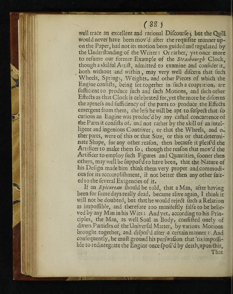 r S3 5 well trace an excellent and rational Difcourfe* but the Quill would never have been mov’d after the requifite manner up¬ on the Paper, had not its motion been guided and regulated by the Underftanding of the Writer: Or rather, yet once more to refume our former Example of the Strasbourg!? Clock, though a skilful Artift, admitted to examine and confident, both without and within, may very well difcern that fuch Wheels, Springs, Weights, and other Pieces of which the Engine confifts, being let together in fuch a coaptation, are iufficientto produce fuch and fuch Motions, and fuch other Effedts as that Clock is celebrated for,yet the more he difeerns the aptnefs and fufficiency of the parts to produce the EffeCis emergent from them, the lefs he will be apt to fufpedt that fo curious an Engine was produc’d by any cafttal concurrence of the Parts it confifts of, and not rather by the skill of anintel- ligent and ingenious Contriver j or that the Wheels, and o- ther parts, were of this or that Size, or this or that determi¬ nate Shape, for any other reafon, then becaufe it pleaPd the Artificer to make them fo * though the reafon that mov'd the Artificer to employ fuch Figures and Quantities, fooner then others, may well be fuppof d to have been, that the Nature of his Defign made him think them very proper and commodi¬ ous for its accomplifhment, if not better then any other fuit- ed to the feveral Exigencies of it. If an Epicurean fhould be told, that a Man, after having been for fome days really dead, became alive again, I think it will not be doubted, but that he would rejeCt fuch a Relation as impoffible, and therefore too manifeftly falfe to be belie- , ved by any Man in his Wits: And yet, according to his Prin¬ ciples, the Man, as well Soul as Body, confifted onely of divers Particles of the Univerfal Matter, by various Motions brought together, and difpoPd after a certain manner : And confequently, he rnuft ground his perfwafion that 'cisimpoffi- ble to redintegrate the Engine once fpoiTd by death,upon this. That