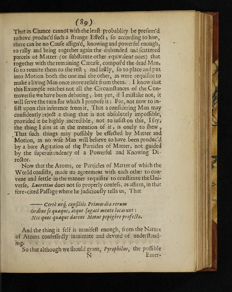 That as Chance cannot with the leaft probablity be prefum’d to have produc'd fuch a ftrange Effe&s fo according to him, there can be no Caufe aflign’d, knowing and powerful enough, to rally and bring together again the disbanded and fcattered parcels of Matter (or fubftitute other equivalent ones) that together with the remaining Car cafe, compof’d the dead Man, fo to reunite them to the reft * and laftly, fo to place and put into Motion both the one and the other, as were requifiteto make a living Man once more refuk from them. I know that this Example reaches not all the Circumftances of the Con- trover fie we have been debating *, but yet, if I miftake not, it will ferve the turn for which I propofe it: For, not now to in¬ lift upon this inference from it, That aconfidering Man may confidently rejeft a thing that is not abfolutely impoflibie, provided it be highly incredible ^ not toinfifton this, I fay , the thing I aim at in the mention of it', is oneiy to fhew, .That fuch things may pofiibly be effedted by Matter and Motion, as no wife Man will believe to have been produc’d by a bare Agitation of the Particles of Matter, not guided by the fuperiritendency of a Powerful and Knowing Di* reflor. Now that the Atoms, or Particles of Matter of which the World confifts, made no agreement with each other to com vene and fettle in the manner requifite to conftitute theUni- verfe, Lucretius does not fo properly confefs, as affirm, in that fore-cited Paffage where he judicioufly tells u$, That • / . -- Certe neq, confiltis Primordia rerum Or dine fequ<eqne, atque fagaci mente Ucarunt: Nec quos qttaque darent Mot ns pepigere profcffo. And the thing it felf is manifeft enough, from the Nature of Atoms confeifedly inanimate and devoid of undemand¬ ing* * « - So that although \yeffiould grant, Pyophiius^ the poffihle N Emer-