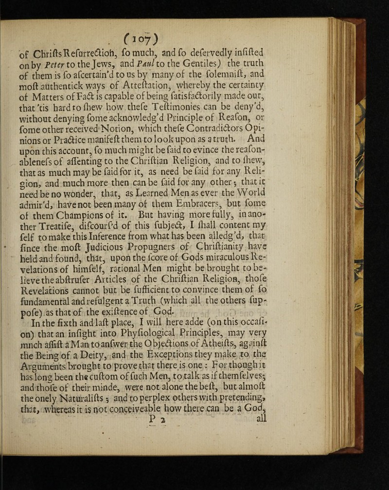 0°7) of ChriftsRefarreCtioh, fomuch, andfo defervedly infilled on by Peter to the Jews, and Paul to the Gentiles) the truth of them is fo afcertain’d to us by many of the folemnift, and moft authentick ways of Atteftation, whereby the certainty of Matters of Fad is capable of being fatisfaCtorily made our, that’tis hardtolhew how thefe Teftimonies can be deny’d, without denying fome acknowledg’d Principle of Reafon, or fome other received Notion, which thefe Contradictors Opi¬ nions or Practice manifeft them to look upon as a truth. And upon this account, fo much might be faid to evince the reafon- ablenefsof afl'enting to the Chriftian Religion, andtofhew, that as much may be faid for it, as need be faia for any Reli¬ gion, and much more then can be faid for any other •, that it need be no wonder, that, as Learned Men as ever the World admir'd, have not been many of them Embracers, but fome of them Champions of it. But having more fully, in ano¬ ther Treatife, difcourf’d of this fubjeCt, I fliall content my felf to make this Inference from what has been ailedg’d, that • fince the moft Judicious Propugners of Chriftianity have held and found, that, upon the lcore of Gods miraculous Re¬ velations of himfelf, rational Men might be brought to be¬ lieve the abftrufer Articles of the Chriftian Religion, thofe Revelations cannot but be fufficient to convince them of fo fundamental and refulgent a Truth (which all the others fup- pofe) as that of the exiftence of God. In the fixth and laft place, I will here adde (on this occafi- on) that an infight into Phyfiological Principles, may very mnch aflift a Man toanfwer the Objections of Atheifts, againft the Being of a Deity, and the Exceptions they make to the Arguments brought to prove that there is one : For though it has long been the cuftom of fuch Men, to talk as if themfelves*, and thofe of their minde, were not alone the belt, but almoft theonely Naturalifts * and to perplex others with pretending, that, whereas it is not conceiveable how there can be a God,