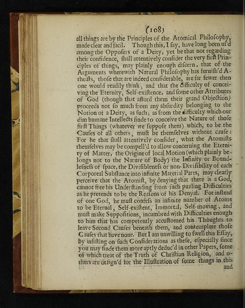 all things are by the Principles of the Atomical Philofophy,. made clear and fail. Though this, I fay, have long beenufd among the Oppofeis of a Deity, yet he that not regarding their confidence, fliall attentively confider the very firft Prin¬ ciples of things, may plainly enough difcern, that of the Arguments wherewith Natural Philofophy has furnifh d A- theifts, thofe that are indeed confiderable, are far fewer then one would readily think • and that the difficulty of concei¬ ving the Eternity, Self-exiftence, and fome other Attributes of God (though that afford them their grand Objection,) proceeds not fo much from any abfurdity belonging to the Notion ot a Deity, asfuchj as from the difficulty which our dim humane Intellects finde to conceive the Nature of thofe firft Things (whatever we fuppofe them) which, to be the Caufes of all others, muft be themfelves without caufe: For he that fliall attentively confider, what the Atomifts themfelves may be compell'd to allow concerning the Eterni¬ ty of Matter, theOrigineof local Motion (which plainly be - longs not to the Nature of Body) the Infinity or Bound- lefnefs of fpace, the Divifiblenefs or non-Divifibility of each Corporeal Subftance into infinite Material Parts, may clearly perceive that the Atomift, by denying that there is a God, cannot free his Underftanding from fuch puzling Difficulties as he pretends to be theReafonsof his Denyal. Forinftead of one God, hemuftconfefs an infinite number of Atoms to be Eternal, SelTexiftent, Immortal, Self-moving, and muft make Suppofitions, incumbred with Difficulties enough to him that has competently accuftomed his Thoughts to leave Second Caufes beneath them, and contemplate thofe Caufes that have none. But I am unwilling to fwellthis Effay, by infilling on fudi Confiderations as thefe, efpecially fince you may finde them more'aptly deduc’d in other Papers, fome of which treat of the truth of Chriftian Religion, and o- thers are cieiign’d tor the Illuftration of fome things in this