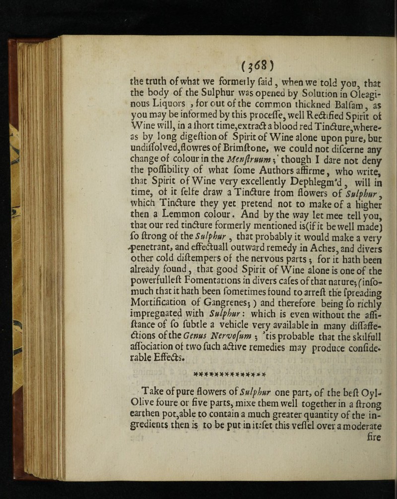 (;i58) the truth of what we formerly faid , when we told you, that the body of the Sulphur was opened by Solution in Oleagi¬ nous Liquors , for out of the common thickned Balfam, as you may be informed by this proceffe, well Redtfied Spirit of Wine will, in a lhort time,extradablood red Tindure,where¬ as by long digeftionof Spirit of Wine alone upon pure, but undilfolvedjflowres of Brimftone, we could not difcerne any change of colour in the Menjlruum-,' though I dare not deny the poflibility of what fome Authors affirme, who write, that Spirit of Wine very excellently Dephlegm’d, will in time, of it felfe draw a Tindure from flowers of Sulphur, which Tindure they yet pretend not to make of a higher then a Lemmon colour. And by the way let mee tell you, that our red tindure formerly mentioned is(if it be well made) fo ftrong of the Sulphur , that probably it would make a very -penetrant, and effeduall outward remedy in Aches, and divers other cold diftempers of the nervous parts •, for it hath been already found, that good Spirit of Wine alone is one of the powerfulleft Fomentations in divers cafes of that nature-, (info- much that it hath been fometimes found to arreft the fpreading Mortification of Gangrenes-,) and therefore being fo richly impregnated with Sulphur: which is even without the affi- ftance of fo fubtle a vehicle very available in many difl'affe- dions of the Gems Nervofum • ’tis probable that the skilfull affociation of two fuch adive remedies may produce confide- rable Effeds. ************** Take of pure flowers of Sulphur one part, of the befl Oyl- Olive foure or five parts, mixe them well together in a ftrong earthen pot,able to contain a much greater quantity of the in¬ gredients then is to be put in it.-fet this vefl'el over a moderate fire