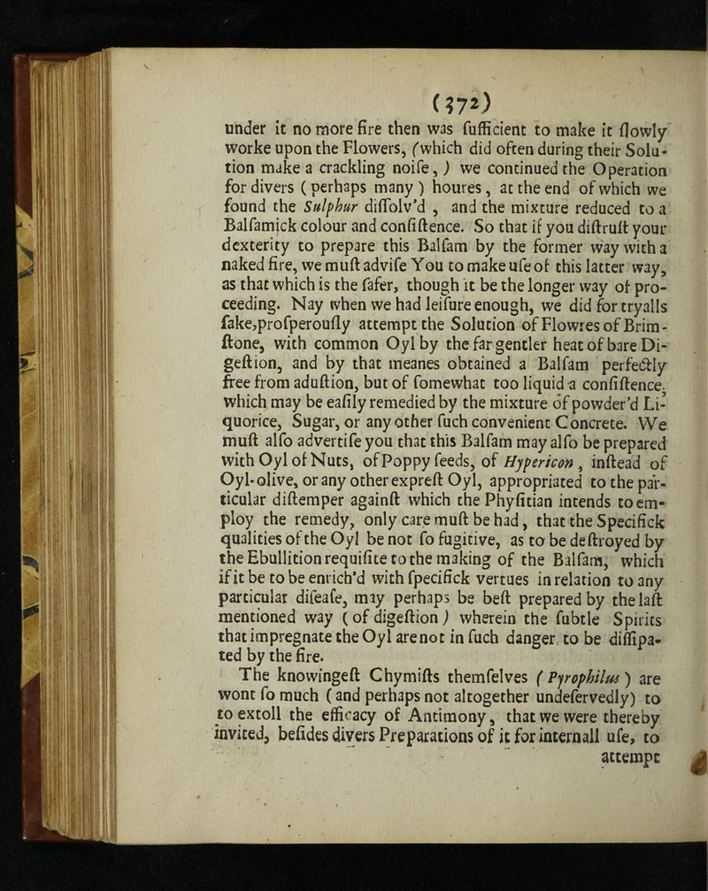 (?7*) under it no more fire then was fufficient to make it fiowly worke upon the Flowers, (which did often during their Solu¬ tion make a crackling noife, ) we continued the Operation for divers (perhaps many ) houres, at the end of which we found the Sulphur diffolv’d , and the mixture reduced to a Balfamick colour and confiftence. So that if you diftruft your dexterity to prepare this Balfam by the former way with a naked fire, wemuftadvife You tomakeufeof this latter way, as that which is the fafer, though it be the longer way of pro¬ ceeding. Nay when we had leifure enough, we did for tryalls fake,profperoufly attempt the Solution of Flowresof Brim- ftone, with common Oylby the far gentler heat of bare Di- geftion, and by that meanes obtained a Balfam perfe&ly free from aduftion, but of fomewhat too liquid a confiftence. which may be eafily remedied by the mixture of powder’d Li¬ quorice, Sugar, or any other fuch convenient Concrete. We muft alfo advertife you that this Balfam may alfo be prepared with Oyl of Nuts, of Poppy feeds, of Hypericon, inftead of Oyl-olive, or any other expreft Oyl, appropriated to the par¬ ticular diftemper againft which thePhyfitian intends to em¬ ploy the remedy, only care muft be had, that the Specifick qualities of the Oyl be not fo fugitive, as to be deftroyed by the Ebullition requifite to the making of the Balfam, which if it be to be enrich’d withfpecifick vertues in relation to any particular difeafe, may perhaps be beft prepared by the laft mentioned way (of digeftion) wherein the fubtle Spirits that impregnate the Oyl are not in fuch danger, to be diffipa- ted by the fire. The knowingeft Chymifts themfelves ( Pjrophilm) are wont fo much (and perhaps not altogether undefervedly) to to extoll the efficacy of Antimony, that we were thereby invited, belides divers Preparations of it for internail ufe, to attempt