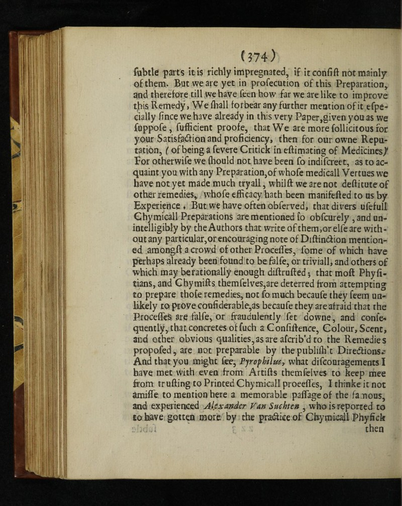 1374.) fubtle parts it is richly impregnated, if icconfift not mainly of them. But we are yet in profecution of this Preparation, and therefore till we have feen how far we are like to improve this Remedy, Weffiall forbear any further mention of it efpe- cially fince we have already in this very Paper,given you as we fuppofe, fufficient proofe, that We are more follicitous for your Satisfadion and proficiency, then for ourowne Repu¬ tation, (of being a fevere Critick in eftimating of Medicines,)' For otherwife we (hould not have been fo indifcreet, as to ac¬ quaint you with any Preparation,of whofe medicall Vertues we have not yet made much tryall, whilft we are not deftitute of other remedies, whofe efficacy hath been manifefted to us by Experience , But we have often obferved, that divers ufefull Ghymicall Preparations are mentioned fo obfcurely , and un¬ intelligibly by the Authors that write of them,orelfe are with- outany particular,or encouraging note of Diftin&ion mention¬ ed amongft a crowd of other Procefles, fome of which have perhaps already been found to be falfe, or triviall, and others of which may berationally enough diftrufted; that mod Phyfi- tians, and Chymifts themfelves,are deterred from attempting to prepare thofe remedies, not fo much becaufe they feem un¬ likely to prove confiderable,as becaufe they are afraid that the ProcefleS are falfe, or fraudulently fet downe, and confe- quently, that concretes of fuch a Confidence, Colour, Scent, and other obvious qualities,as are afcrib’d to the Remedies propofed, are not preparable by the publiffi’t Diredtions.- And that you might fee, Pyrophilus, what difeouragements I have met with even from Artifts themfeives to keep mee from trufting to Printed Chymicall proeefles, Ithinkeitnot amifle to mention here a memorable paflageof the famous, and experienced Alexander Van Suchten , who is reported to to have gotten more by the pradiiee of Chymicall Phyfick sfid it i '* then