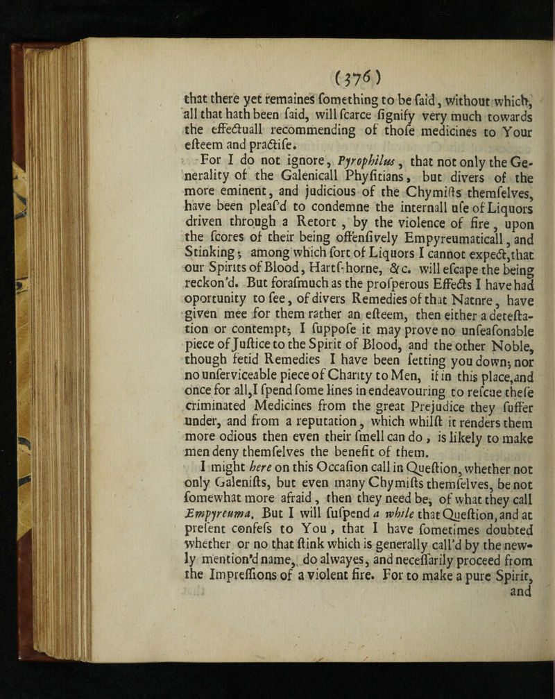 (17*) that there yet remaines fomething to be faid, without which, all that hath been faid, willfcarce fignify very much towards the effe&uall recommending of thofe medicines to Your efteem and pradtife. For I do not ignore, Pjrophilus, that not only the Ge¬ nerality of the Galenicall Phyfitians, but divers of the more eminent, and judicious of the Chymifts themfelves, have been pleaf’d to condemne the internall ufe of Liquors driven through a Retort , by the violence of fire, upon the fcores of their being offenfively Empyreumaticall, and Stinking •, among which fort of Liquors I cannot expedf,that our Spirits of Blood, Hartf- home. &c. will efcape the being reckon’d. But forafmuchas the profperous Effedfs I have had oportunity to fee, of divers Remedies of that Natnre, have given mee for them rather an efteem, then either a detefta- tion or contempt; I fuppofe it may prove no unfeafonable piece ofjuftice to the Spirit of Blood, and the other Noble, though fetid Remedies I have been fetting you down; nor no unferviceable piece of Charity to Men, if in this place.and once for all,I fpend fome lines in endeavouring to refcue theie criminated Medicines from the great Prejudice they fuft'er under, and from a reputation, which whilft it renders them more odious then even their fmell can do, is likely to make men deny themfelves the benefit of them. I might here on this Occafion call in Queftion, whether not only Galenifts, but even many Chymifts themfelves, be not fomewhatmore afraid, then they need be, of what they call Empyreuma, But I will fufpend4 while that Queftion, and at prefent confefs to You, that I have fometimes doubted whether or no that ftink which is generally call’d by the new¬ ly mention’d name,, doalwayes, and neceflarily proceed from the Impreflions of a violent fire. For to make a pure Spirit, and i