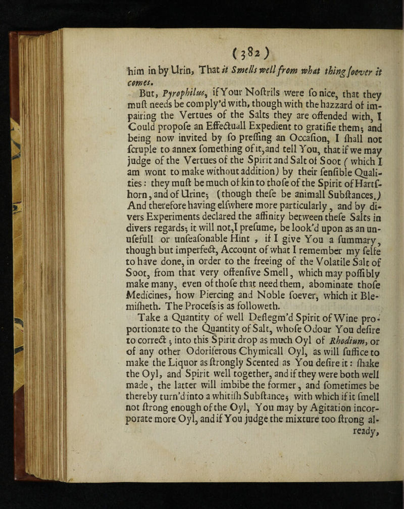 him in by Urin, That/* Smells well from what thingfotver It comes. But, Pyrophilus, ifYour Noftrils were fonice, that they muft needs be com ply’d with, though with the hazzard of im¬ pairing the Vertues of the Salts they are offended with, X Could propofe an Effedtuall Expedient to gratifie them; and being now invited by fo preffing an Occafion, I fhall not fcruple to annex foraething of it,and tell You, that if we may judge of the Vertues of the Spirit and Salt ot Soot ( which I am wont to make without addition) by their fenfible Quali¬ ties : they muft be much of kin to thofeof the Spirit ofHartf- horn, and of Urine-, (though thefe be animall Subftances J And therefore having elfwhere more particularly, and by di¬ vers Experiments declared the affinity between thefe Salts in divers regards; it will not,I prefume, be look’d upon as an un- ufefull or unfeafonable Hint , if I give You a fummary, though but imperfedf, Account of what I remember my felfe to have done, in order to the freeing of the Volatile Sale of Soot, from that very offenfive Smell, which may poffibly make many, even of thofe th3t need them, abominate thofe Medicines, how Piercing and Noble foever, which it Ble- miffieth. The Procefs is as followeth. Take a Quantity of well Deflegm’d Spirit of Wine pro¬ portionate to the Quantity of Salt, whofe Odour You defire to correct; into this Spirit drop as much Oyl of Rhodium, or of any other Odoriferous Chymicall Oyl, as will fufficeto make the Liquor as ftrongly Scented as You defire it: fhake the Oyl, and Spirit well together, and if they were both well made, the latter will imbibe the former, and fometimes be thereby turn’d into a whitiih Subftance; with which if it fmell not ftrong enough of the Oyl, Y ou may by Agitation incor¬ porate more Oyl, and if You judge the mixture too ftrong al¬ ready. t