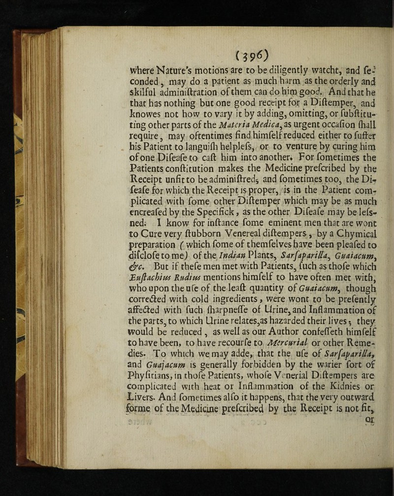 ($s>0 where Nature's motions are to be diligently watcht, and fe- conded, may do a patient as much harm as the orderly and skilful adminiftration of them can do him good. And that he that has nothing but one good receipt for aDiftemper, and knowes not how to vary it by adding, omitting, or fubftitu- ting other parts of the Materia Medic4, as urgent occafion (hall require , may oftentimes find himfelf reduced either to fufter his Patient to languifh he!plefs, or to venture by curing him of one Difeafe to caft him into another* Forfometimes the Patients conftitution makes the Medicine preferibed by the Receipt unfit to be adminiftred* and fometimes too, theDi* feafefor which the Receipt is proper, is in the Patient com¬ plicated with fome other Diftemper which may be as much encreafed by the Specifick, as the other Difeafe may be lefs- ned; I know for inftance fome eminent men that are wont to Cure very ftubborn Venereal diftempers, by a Chymical preparation ( which fome of themfelves have been pleafed to difclofetome) of the Indian Plants^ Sarfaparilla, Guaiacumy &c. But if thefe men met with Patients, fuch as thofe which JEuJlachius Radius mentions himfelf to have often met with, who upon the u(e of theleaft quantity of Guaiacum^ though corrected with cold ingredients, were wont to be prefently affe&ed with fuch fharpnefle of Urine, and Inflammation of the parts, to which Urine relates,as hazarded their lives they Would be reduced , as well as our Author confefleth himfelf to have been, to have recourfe to Mercurial or other Reme¬ dies- To which wemayadde, that the ufe oi Sarfaparil/a, and Guajacum is generally forbidden by the warier fort of Phyfidans, in thofe Patients, whole V. nerial Diftempers are complicated with heat or Inflammation of the Kidnies or Livers. And fometimes alfo it happens, that the very outward forme of the Medicine prescribed by the Receipt is not fit, ox