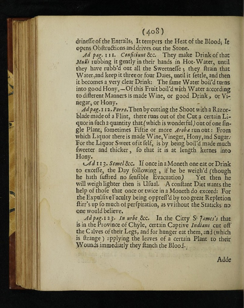 f (4oS) drineffe of the Entrails-, It tempers the Heat of the Blood; It opens Obftru&ions and drives out the Stone. Ad fag. 111. Cenficiunt &c. They make Drink of that MuSlt rubbing it gently in their hands in Hot-Water, until they have rubb’d out all the Sweetnefle ; they ftrain that Water,and keep it three or four Daies, until it fettle, and then it becomes a very clear Drink: The fame Water boil’d turns into good Hony.—Of this Fruit boil’d with Water according to different Manners is made Wine, or good Drink, or Vi¬ negar, or Hony. Ad fag.i 12.Pcw.Then by cutting the Shoot with a Razor- blade made of a Flint, there runs out of the Cut a certain Li- quorin fuch a quantity that (which is wonderful) out of one An¬ gle Plant, fometimes Fiftie or more Arob.e run out: From which Liquor there is made Wine,Vineger, Hony,and Sugar.- For the Liquor Sweet of it felf, is by being boil’d made much fweeter and thicker, fo that it is at length kernes into Hony. sjAd r 13. Semel&c. If once in aMoneth one eat or Drink to exceffe, the Day following , if he be weigh’d (though he hath fuffred no fenfible Evacuation,) Yet then he will weigh lighter then is Ufual. A conftant Diet wants the help of thofe that once or twice in a Moneth do exceed: For the ExpulfiveFaculty being oppreff’d by too great Repletion ftirr’s up fo much of perforation, as without theStaticks no one would believe. Adfag.i 23. in urbe &c, In the Citty S' James's that is in the Province of Chyle, certain Captive Indians cut off the Calves of their Legs, and for hunger eat them, and (which is ftrange) applying the leaves of a certain Plant to their Wounds immedratly they Ranch the Blood-, Adde