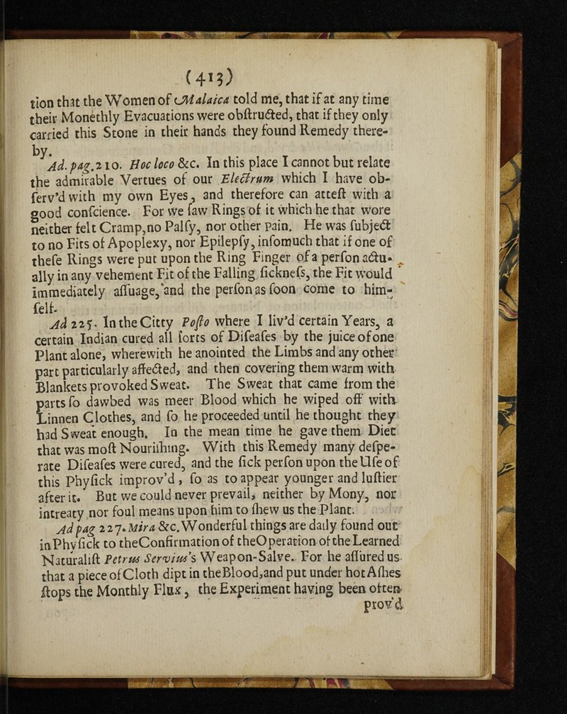 - (41?) tion that the Women of tMalaica told me, that if at any time their Monethly Evacuations were obftrudted, that if they only carried this Stone in their hands they found Remedy there¬ by. Ad. pag.210. Hoc loco &c. In this place I cannot but relate the admirable Vertues of our Elect rum which I have ob- ferv’d with my own Eyes, and therefore can atteft with a good confcience. For we faw Rings of it which he that wore neither felt Cramp,no Palfy, nor other pain. He was fubjedt to no Fits of Apoplexy, nor Epilepfy, infomuch that if one of thefe Rings were put upon the Ring Finger of a perfon adtu* . ally in any vehement Fit of the Falling ficknefs, the Fit would immediately affuage,'and the perfon as foon come to him- felt- Ad 225- IntheCitty Poflo where I liv’d certain Years, a certain Indian cured all forts of Difeafes by the juice ofone Plant alone, wherewith he anointed the Limbs and any other part particularly affedted, and then covering them warm with Blankets provoked Sweat. The Sweat that came from the parts fo dawbed was meer Blood which he wiped off with. Linnen Clothes, and fo he proceeded until he thought they had Sweat enough. In the mean time he gave them Diec that was moft Nourilhing. With this Remedy many defpe- rate Difeafes were cured, and the fick perfon upon theUfe of this Phyfick improv’d , fo as to appear younger and luftier after it. But we could never prevail, neither by Mony, nor intreaty nor foul means upon him to fhew us the Plant: Ad pag 227. Mira &c. Wonderful things are daily found out inPhvfick totheConfirmationof theOperation oftheLearned Naturalift Petrus Scrvius’s Weapon-Salve.. For he aflbredus that a piece of Cloth dipt in theBlood,and put under hot Allies flops the Monthly Flax, the Experiment having been often. provd