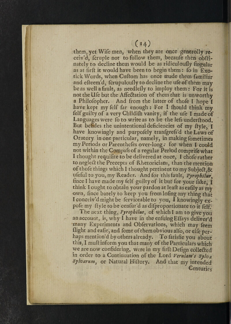 C'4) •' them, yet Wife men, when they are once generolly re¬ ceiv’d, fcruple not to follow them, becaufe then obfti- nately to decline them would be as ridiculoufly lingular as at firft it would have been to begin them : fo in Exo¬ tick Words, when Cuftom has once made them familiar and efteem’d, fcrupuloufly to decline the ufe of them may be as well a fault, as needlefly to imploy them : For it is not the Ufe but the Affe&ation of them that is unworthy a Philofopher. And from the latter of thofe I hope I have kept my felf far enough : For I fhould think my felf guilty of a very Childifh vanity, if the ufe I made of Languages were fo to write as to be the left underftood. But befides the unintentional deficiencies of my ftyle, I have knowingly and purpofely tranfgrefs’d the Laws of Oratory in one particular, namely, in making fometimes my Periods or Parenthefes over-long.* for when I could not within theCompafsof a regular Period comprifewhat I thought requisite to be delivered at once, I chofe rather to neglect the Precepts of Rhetoricians, than the mention of thofe things which I thought pertinent to my Subje&,& ufeful to you, my Reader. And for this fault, Pyrophilw, fince I have made my felf guilty of it but for your fake, I think I ought to obtain your pardon at lead as eafily as my own, fince barely to keep you from lofing any thing that I conceiv’d might be ferviceableto you, I knowingly ex- pofe my ftyle to be cenfur’d as difproportionate to it felf. The next thing, Pyrophilus, of which I am to give you an account, is, why I have in the enfuing Eflays deliver’d many Experiments and Obfervations, which may feem flight and eafie, and feme of them obvious alfo, or elfe per¬ haps mention'd by others already. To fatisfie you about this, I muft inform you that many of the Particulars which we are now considering, were in my firft Defign collected in order to a Continuation of the Lord Verulam's Sylva, Sylvarnm, or Natural Hiftory. And that my intended Centuries