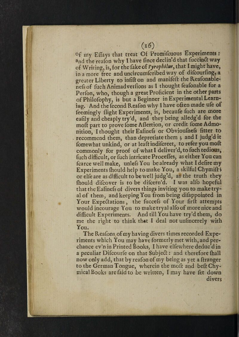 of Hiy Effays that treat Of Promifcuous Experiments: and the reafon why I have fince declin’d that fuccind way of Writing, is, for the fake of ryrofhilus, that I might have, in a more free and uncircumlcribed way of dilcourfiog^ a greater Liberty to infift on and manifeft the Reafonable- nefsof fuch Animadverfions as I thought feafonable for a Perfon, who, though a great Proficient in the other parts of Philofophy, is but a Beginner in Experimental Learn¬ ing. And the fecond Reafon why 1 have often made ufe of feemingly flight Experiments, is, becaufe fuch are more eafily and cheaply try’d, and they being alledg’d for the moft part to prove fome Aflertion, or credit fome Admo¬ nition, I thought their Eafinefs or Obvioufnels fitter to . recommend them, than depredate them 5 and I judg d it fomewhat unkind, or at leaftindifcreet, to refer you moft commonly for proof of what I deliver’d, to fuch tedious, fuch difficult, or fuch intricate Procefles, as either You can fcarce well make, unlefsYou be already what I defire my Experiments fhould help to make You, a skilful Chymift > or elle are as difficult to be well judg’d, a$ the truth they fhould difcover is to be difcern’d. I was alfo hopeful that the Eafinefs of divers things inviting you to make try- alof them, and keeping You from being difappointed in Your Expedations, the fuccefs of Your firft attempts would incourage You to maketryal alfo of more nice and difficult Experiments. And till You have try’d them, do me the right to think th«t I deal not unfincerely with You. The Reafons. of my having divers times recorded Expe¬ riments which You may have formerly met with, and per¬ chance ev'n in Printed Books, I have elfewhere deduc’d in a peculiar Difcourfe on that Subjed: and therefore (hall now only add, that by reafon of my being as yet a ftranger to the German Tongue, wherein the moll: and beftChy- mical Books arefaidto be written, I may have fet down divers