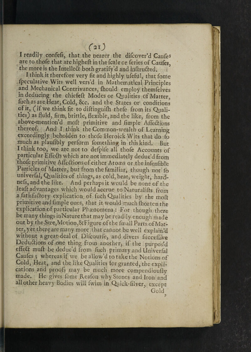 t oo I readily confeft, that the nearer the difcover’d Caufes are to thofe that are higheft in the fcale or feries of Caufes, the more is the Intellect both gratify*d and intruded. t I think it therefore very fit and highly ufeful, that fome fpeculative Wits well vers’d in Mathematical Principles and Mechanical Contrivances, (hould employ themfelves in deducing the chiefeft Modes or Qualities of Matter, luch as are Heat, Cold, &c. and the States or conditions of it, (if we think fit todiftinguifh thefe from its Quali¬ ties) as fluid, firm, brittle, flexible, and the like, from the above-mention’d moft primitive and fimple AfFe&ions thereof. And I think the Common-wealth of Learning exceedingly beholden to thofe Heroick Wits that do fo much as plaufibly perform fomething in this kind. But I think too, we are not to defpile all thofe Accounts of particular Effefts which are not immediately deduc’d from thofe primitive Affe&ions of either Atoms or the infenfible Particles of Matter, but from the familiar, though not fo univerfal, Qualities of things, as cold, heat, weight, hard-, nefs, and the like. And perhaps it would be none of the leaft advantages which would accrue to Naturalifts from a fatisfaftory. explication of fuch Qualities by the moft primitive and fimple ones, that it would much fhorten the explication of particular Phenomena : For though there be many things inNature that may be readily enough made out by the Size,Motion,{kFigure of the fmall Parts of Mat¬ ter^ yet there are many more that cannot be well explain’d ‘ without a great deal of Difcourfe, and divers fiieceflive Deductions of one thing from another, if the purpos'd effeft muft be deduc’d from fuch primary and Univerfal Caufes 5 whereas if we be allow’d to take the Notions of Cold, Heat, and the like Qualities for granted, the expli¬ cations and proofs may be much more compendioufly made. He gives fome Reafon why Stones and Iron and all other heavy Bodies will fwim in Quick-filver., except • Gold