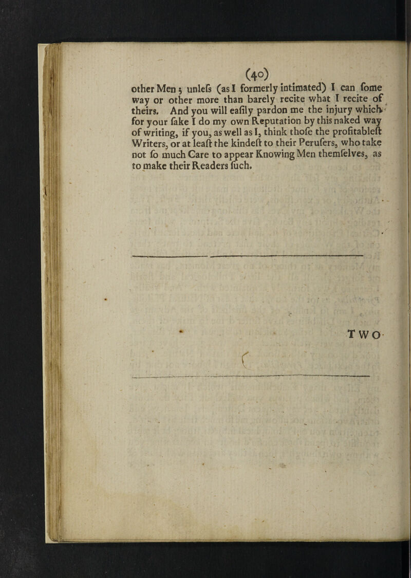 other Men 5 unlefs (as I formerly intimated) I can fome way or other more than barely recite what I recite of theirs. And you will eafiiy pardon me the injury which, for your lake I do my own Reputation by this naked way of writings if you* as well as I* think thole the profitable!! Writers* or at leaft the kindeft to their Perufers* who take not fo much Gare to appear Knowing Men themfelves* as to make their Readers fuch. 1 ** TWO
