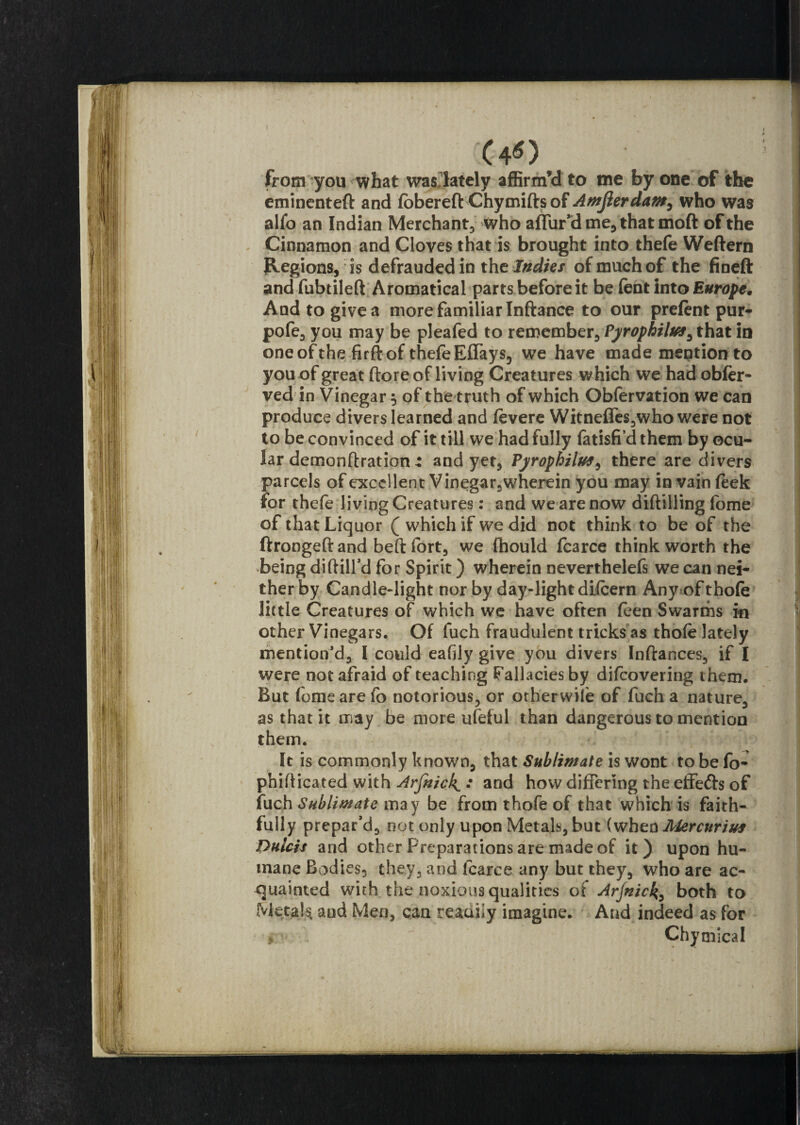 from you what was lately affirm’d to me by one of the eminenteft and fobereft Chymids of Amfierdam, who was alfo an Indian Merchant, who allur'd me, that moft of the Cinnamon and Cloves that is brought into thefe Weftern Regions, is defrauded in the Indies of much of the fineft and fubtiled Aromatical parts before it be fent into Europe. And to give a more familiar Inftance to our prelent pur- pofe, you may be pleafed to remember, Pyrophilu*, that in oneofthe firft of thefe Effays, we have made mention to you of great (lore of living Creatures which we had obler* ved in Vinegary of the truth of which Obfervation we can produce divers learned and levere Witneffes,who were not to be convinced of it till we had fully fatisfi’d them by ocu¬ lar demonftrationand yet, Pyrophilus^ there are divers parcels of excellent Vinegar,wherein you may in vain leek for thefe living Creatures: and we are now diddling fome of that Liquor ( which if we did not think to be of the ftrongedand bed fort, we Ihould fcarce think worth the being diddl'd for Spirit) wherein neverthelefs we can nei¬ ther by Candle-light nor by day-light dilcern Any of thofe little Creatures of which we have often feen Swarms in other Vinegars. Of fuch fraudulent tricks as thole lately mention’d, I could eafily give you divers Indances, if I were not afraid of teaching fallacies by dilcovering them. But fome are fo notorious, or otherwise of fuch a nature, as that it may be more ufeful than dangerous to mention them. It is commonly known, that Sublimate is wont to be fo- phidicated with Arjnick^ : and how differing the effedfo of fuch Sublimate may be from thofe of that which is faith¬ fully prepar’d, not only upon Metals, but (when Alercuriuf Dulcis and other Preparations are made of it) upon hu¬ mane Bodies, they, and fcarce any but they, who are ac¬ quainted with the noxious qualities of Arfnick, both to Metals and Men, can readhy imagine. And indeed as for » Chymical