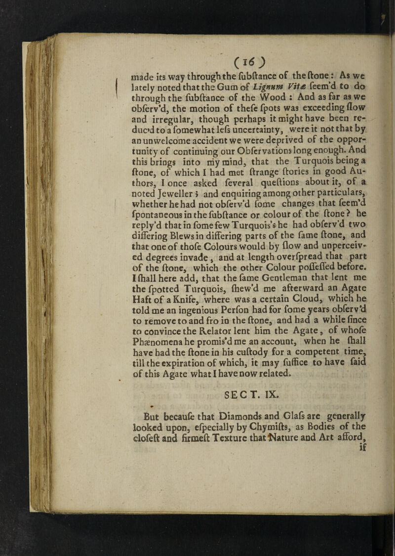 made its way through the fubftance of the (tone: As we lately noted that the Gum of Lignum Vita feem’d to do through the fubftaoce of the Wood : And as far as we obferv’d, the motion of thefe fpots was exceeding flow and irregular, though perhaps it might have been re¬ duc’d to a fomewhat left uncertainty, were it not that by an unwelcome accident we were deprived of the oppor¬ tunity of continuing our Obfervations long enough. And this brings into my mind, that the Turquois being a ftone, of which I had met ftrange ftories in good Au¬ thors, I once asked feveral queftions about it, of a noted Jeweller 5 and enquiring among other particulars, whether he had not obferv’d fome changes that feenfd fpontaneous in the fubftance or colour of the ftone ? he reply’d thatin fome few Turquois’s he had obferv’d two differing Blewsin differing parts of the fame ftone, and that one of thofe Colours would by flow and unperceiv¬ ed degrees invade, and at length overfpread that part of the ftone, which the other Colour poffeffed before. I (hall here add, that the fame Gentleman that lent me the fpotted Turquois, (hew’d me afterward an Agate Haft of a Knife, where was a certain Cloud, which he told me an ingenious Perfon had for fome years obferv'd to remove to and fro in the ftone, and had a while fince to convince the Relator lent him the Agate, of whole Phenomena he promis’d me an account, when he (hall have had the ftone in his cuftody for a competent time, till the expiration of which, it may fuffice to have faid of this Agate what I have now related. SECT. IX. ♦ But becaufe that Diamonds and Glafs are generally looked upon, efpecially by Chytnift9, as Bodies of the cloleft and firmed Texture that Nature and Art afford, if