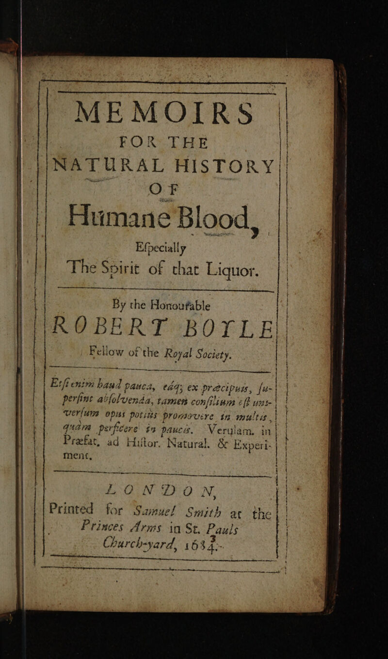 FOR THE MEMOIRS | NATURAL HISTORY|| OF | | Humane Blood, | | | | Efpecially The Spirit of chat Liquor. By the Honoufable |ROBERT BOYLE Fellow of the Royal Society. rr a ee ee ~ ee a es —————— tet ce Esfieni m baud pauca, a4 ex precip wis, fu- perfine al slolvenda. amen confiinm 2 fF wx oe ver/urs opiss potites promovere tn multis,| quam perficerel in pauces. Veryla: ee Preefar t. ad Hultor. Natural. &amp; Espa ment, . — . s = on peer - = ae se es , ech etapa ——™ ia 3 reed eal yt tA ne Sa Ye . No ZO Nv. Printed ot Samuel Smith ar the | Princes Arms in St. fauls Church-yard, 1634-- i SVE aa eel RL ee ee } qeerquapnepanpy ee aaAemEee © — | | | lH ae | a | LI