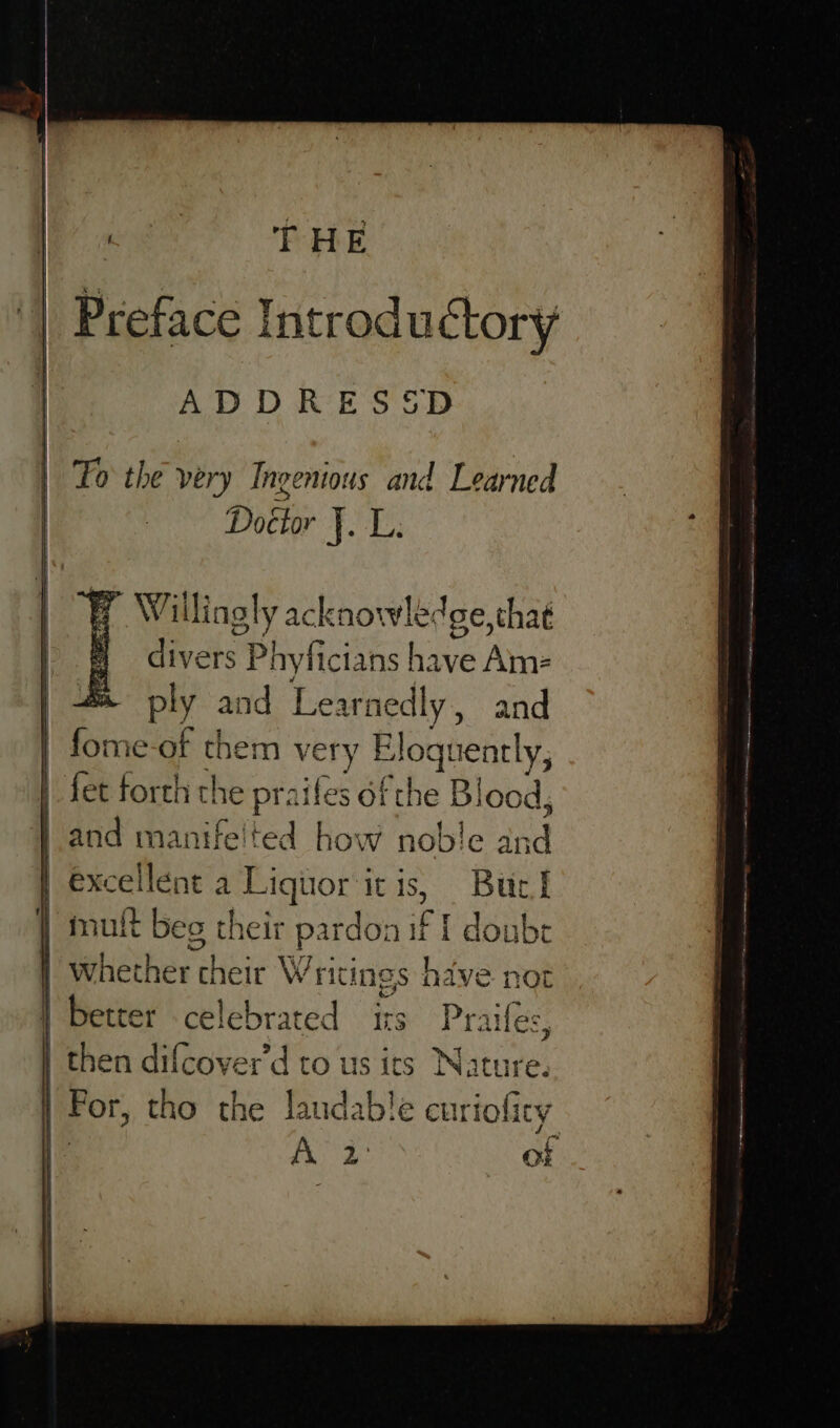 THE Preface Introductory ADDRESSD Fo the ver y Ingenious and Learned Doétor bia Y Willingly acknowlé (ge, that divers Phyficians have Am= | #&amp; ply and Learnedly , and | fome se them very Bloquently, | fet forth t! the praifes of the Blood, | and manifelted how noble int excellent a Piquor’ itis, Buel / mut t beg their pardon ia lee 1 whether cheir Wricin ngs s hav | better celebrated its Pra | then difcover'd to us its Natur For, tho the laudable curio