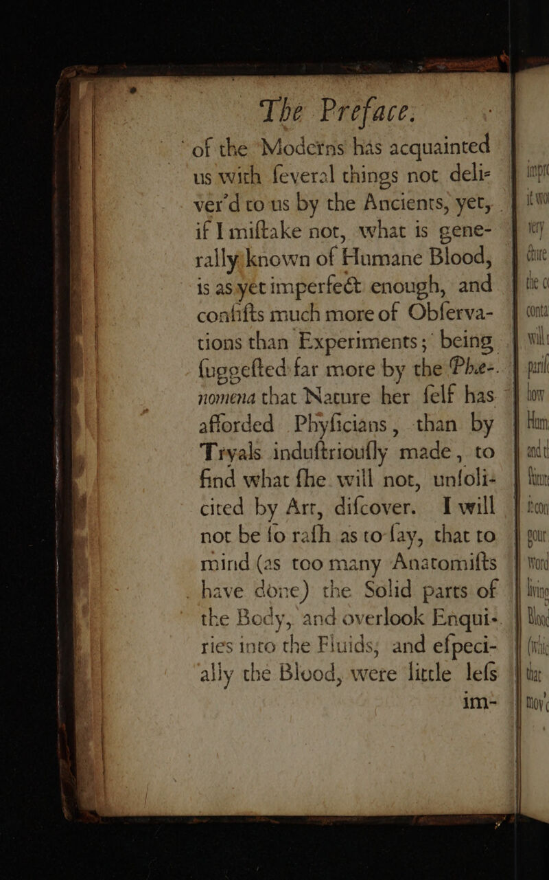 of the Moderns has acquainted us with feveral things not deli- if I miftake not, what is gene- rally known of Humane Blood, is asyetimperfeét enough, and confifts much more of Obferva- tions than Experiments; being nomena that Nacure her felf has afforded Phyficians, than by Tryals induftriouflly made, to find what fhe will not, unfoli- cited by Art, difcover. I will not be fo rafh as to-fay, that to mind (as too many Anatomifts _have done) the Solid parts of ries into the Fluids; and efpeci- ally the Blood, were little lefs im-