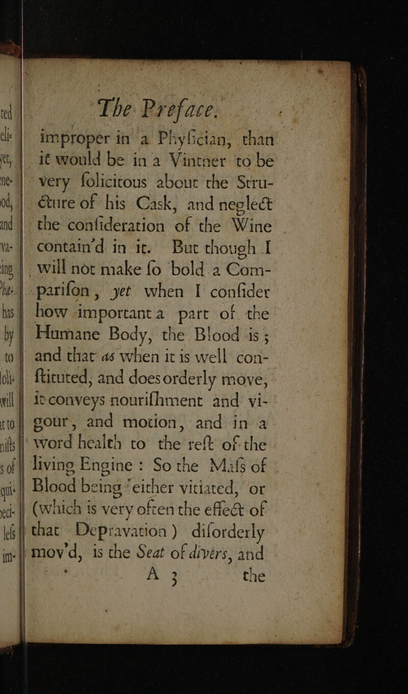 lk | improper in a Phyfician, than ct, | if would be in a Vintner to be i | very folicitous about the Stru- o, |. Qure of his Cask, and neglect id | the confideration of the Wine w | contain’d in ic, Bue though I ing | wall not make fo bold.2 Com- hee parifon , yet when I confider _ how importanta part of the Humane Body, the Blood js ; and that’ as when it is well con- i | fticuted, and does orderly move, | S¢conveys nourifhment and vi- | gour, and motion, and in a | word health to the reft of the | living Engine : So the Mafs of | ai ail Blood bein 1g | oe vitiated, or ei: | (Which is very often the efle&amp; of kG | that Depravation ) diforderly m iis mov 4, is the Seat of divers, and