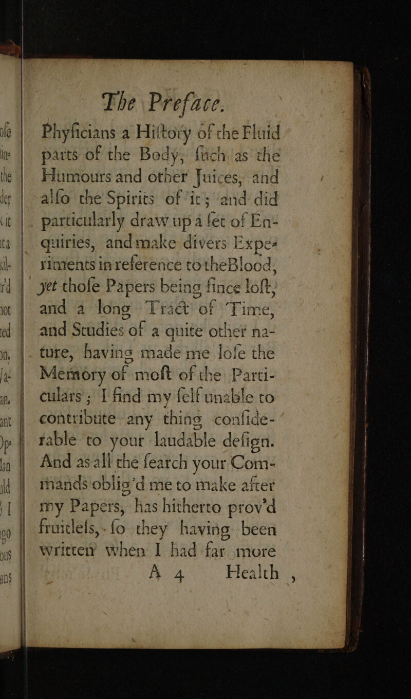 hyficians a Hiitory of che Fluid parts of the Body, {uch as the Humours and other Juices, and alfo the Spirits of is and did particularly draw up 4 fet of En+ quiries, andm divers Expe: riments in reference to theBlood, yet thofe Papers Leis lince loft. and a long Trad of Time, and Studies of a quite othe na- ture, having made me lofe the Msionry ror moft of the: Parti- culars; I find my felf unable to contribute any thing confide- table to yet ur laudable defign. And asall the fearch your Com- mands oblis’d me to make after my Papers, ~ has hitherto provd baiilet. (o they having been writterY when I had far more Aes Health