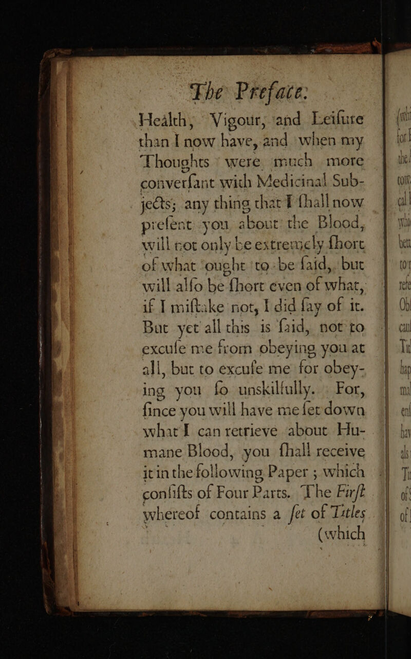 Health, Vigour, ‘and Leilure than I now have, and when my Aiea were. much more onverfant with Medic ‘inal Sub- eds any thing that T fhall now prefent you about the Blo od, of what ought 'to- be oot but if T miftake nots | I did fay of ic. Bat yet all this is faid, not to excufe me from obeying you at all, but to excufe me for obey- ing you fo unskill fully. For, fince you will have meferdown what I can retrieve about Hu- mane Blood, you fhall receive itin the following Paper ; which con fifts of Four Parts. Uhe Fir/t (w hich