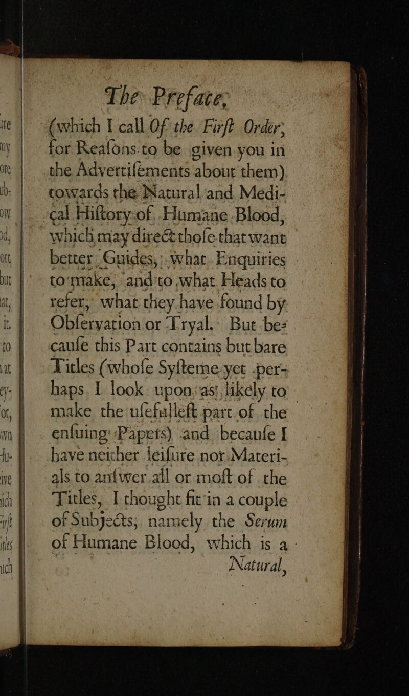 “(which I call Of the Firft. Order; for Reafons.to be given you in the Advertifements about them) cowards the Natural and. Medi- cal Hiftory: of Hamane Blood, which may dire thofe tharwant better Guides, what. Enquiries to’ make, and'to what. Heads to refer, what they have found by gs ee or Tryal. But ‘be caufe this Part contains but bare Titles (whofe Syfteme yet -per- haps. 1 look. upon, asi, likely to - make the ufefullef part.of the enfuing Papets) and becanfe I have neither jeifure nor Materi- als to antw eral or moft of the Titles, I thought fit'in a couple ak suk: acts; namely the Serum of Humane Blood, which is a - Bt Natural,