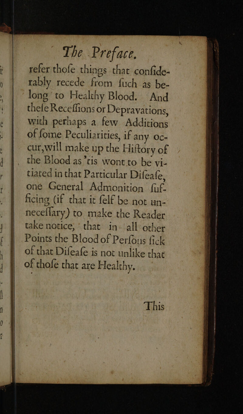 refer thofe things that confide- tably recede Sam fuch as be- long’ to Healthy Blood. And thefe Receffions or Depravations, with perhaps a few Additions of fome Peculiarities, if my Oc- cur, will make up the Hit tory of the Blood as’ris wont to be vi- tiated in that Particular Difeafe, one General Admonition ful. ficing (if chat ic felf be not un- neceflary) to make the Reader take notice,‘ that in- all other | Points the Blood of Perfons fick | of that Difeafe is not unlike th at of thofe that are Healthy.