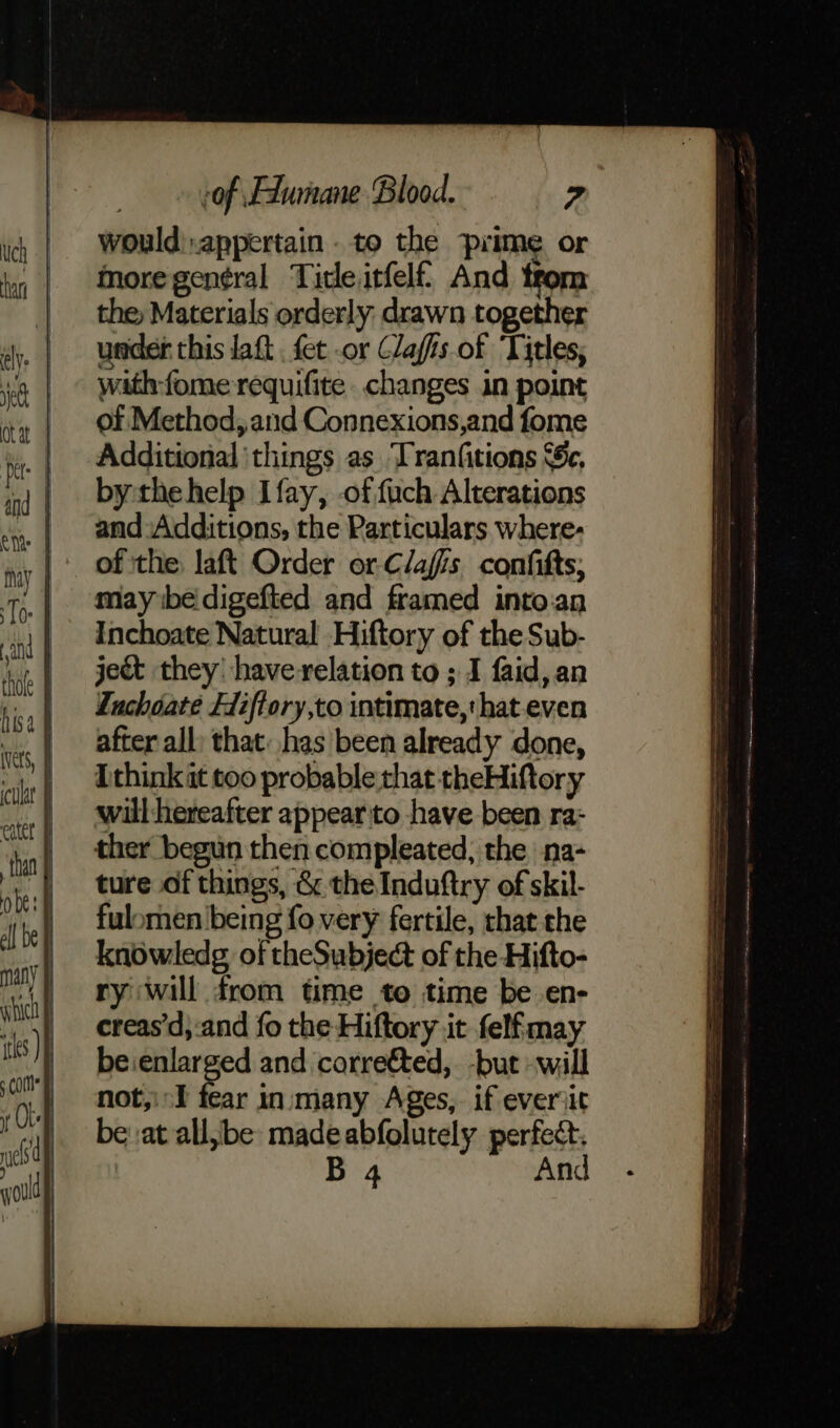 would):appertain . to the prime or more gen¢ral Title itfelf. And trom the Materials orderly drawn together under this laft . fet or Clafis of Titles, with-fome requifite changes in point of Method, and Connexions,and fome Additional ‘things as Tranfitions ‘Sc, by the help Ifay, -of.fach Alterations and:Additions, the Particulars where- of the laft Order or-Clafis confitts, may ibe digefted and framed into:an Inchoate Natural Hiftory of the Sub- ject they have relation to ; I faid,an inchoate Fiffory,to intimate, hat even after all: that: has been already done, [think it too probable that theHiftory will hereafter appear to have been ra- ther begun then compleated, the na- ture of things, &amp; the Induftry of skil- fulomen being fo very fertile, that the knowledg of theSubject of the Hifto- ry will from time to time be en- creas’d, and fo the Hiftory it felfmay be:enlarged and correéted,. -but -will not,: I fear in:many Ages, if everiit be at all,be: madeabfolutely perfect. : B 4 And