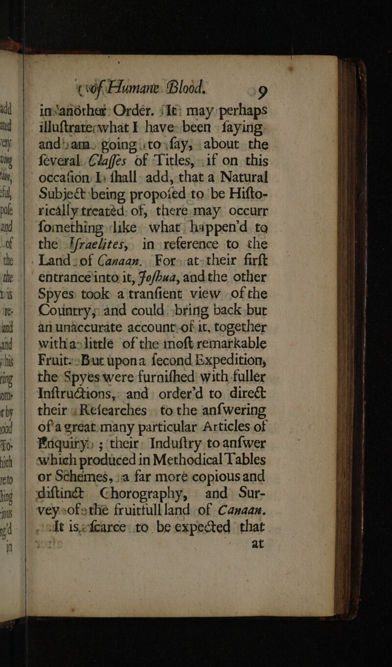 ins'another: Order. (Ie: may perhaps illuftraterwhat I have» been faying andam. going .to fay, about the feveral. Claffes of ‘Titles, if on this occafion Is {hall- add, that a Natural Subject being propoied to. be Hifto- rically treated; of, there may occurr fomething ‘like what happen’d to the Ifraelites, in reference to the Land: of Canaan. For» at-their firft entrance'into it, fo/hua, andthe other Spyes took a tranfient view of the Country; and could »bring back bur anunaccurate account:of. it, together withaslittle of the moft.remarkable Fruits But upona fecond Expedition, the Spyes were furnifhed’ with fuller InftruGtions,: and order’d to direct their «Refearches to the anfwering of'a great»many particular Articles of Enquiry: ; their: Induftry to anfwer which produced in Methodical Tables or Schemes, }.a far moré copious and dt isefcarce to. be expected that fi ate |