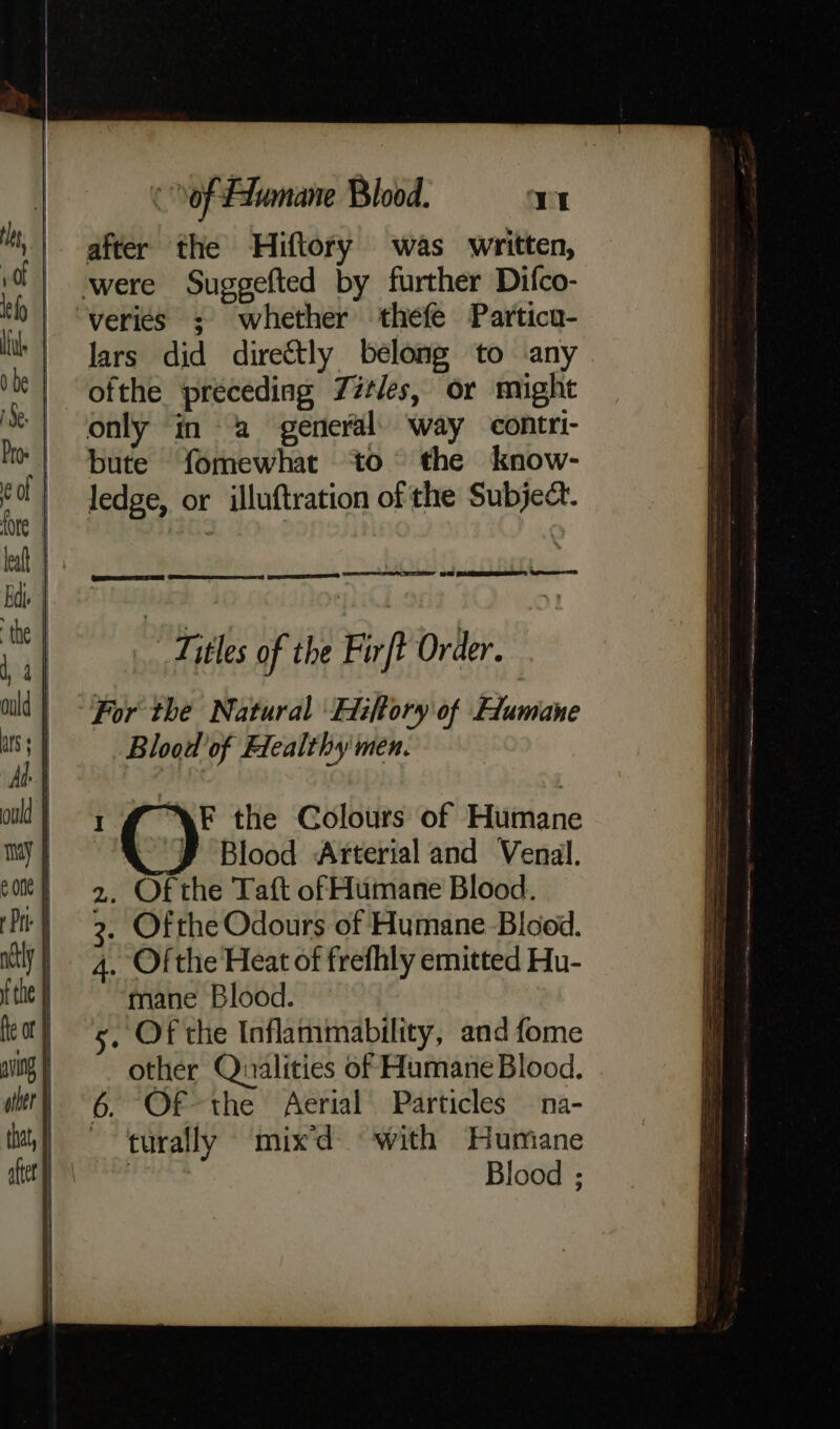 after the Hiftory was written, were Suggefted by further Difco- veries ; whether thefe Partica- lars did directly belong to any ofthe preceding Zitles, or might only in a general’) way contri- bute fomewhat to the know- ledge, or illuftration of the Subject. “Titles of the Firft Order. For the Natural Hiftory of Flumane Blood of Healthy men. AF the Colours of Humane “J Blood Arterial and Venal. , Of the Taft of Humane Blood. . Ofthe Odours of Humane Blood. , Ofthe Heat of frefhly emitted Hu- mane Blood. , Of the Inflammability, and fome other Qualities of Humane Blood. Of the Aerial Particles — na- turally mixd with Humane bi Blood ;