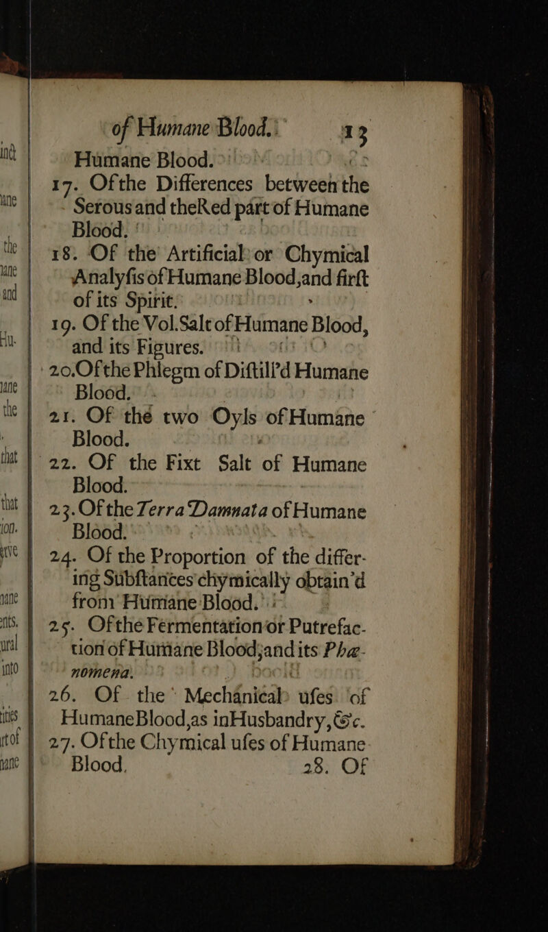 Humane Blood. 17. Ofthe Differences between the Serousand theRed part of Humane Blood. | 18. Of the’ Artificial:or Chymical Analyfis of Humane Blood jand firft of its Spiric. : 19. Of the Vol.Sale of Humane Blood, | and its Figures. | 20,Ofthe Phiegm of Diftilrd Humane Blood. - | ar. Of the two Oyls of Huméne | Blood. | 22. OF the Fixt Salt of Humane | Blood. | 23.Of the Terra Damnata of Humane | Blood. | 24. Of the Gichortios of the differ- | Ing Suibftantes sR obtain’d fron Humane Blood.’ tion of Huriiane Blood Ai its Pha- nomena. — | 26. Of- the Mechéniéak aes of | HumaneBlood,as inHusbandry, Gc. | 27. Ofthe ehy mical ufes of Humane 28. OF