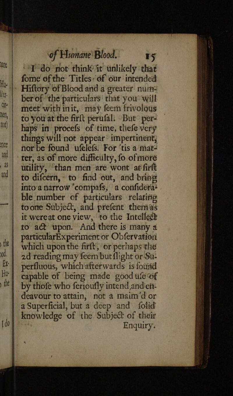 {do ‘not’ think it’ tnlikely ‘that fome of the Titles- 6f our intended Hiftory of Blood and a greater. num- ber of ‘the'particulars’ that you’ will meet’ with init, may feem frivolous to you'at the firft perufal. But’ per- haps in procefs of time, thefe very things will not appear impertinent; nor be found ufelefs. For ‘tis a mat- ter, as of more difficulty, fo of moré utility, “than men are wont af firft to difcern,- to find out, and bring into‘a narrow “compafs, a confidera+ ble number of particulars relaritie toone Subject, and prefent thems it wereat one view, to the Intellegt to act upon. And there is many 4 particularExperiment or Obfervation which upon the firft, or perhaps the 2d reading may feem but flight or-Su- perfluous, which afterwards is fourid | capable of being made goodule of __ by thofe who ferioufly intend andieh- deavour to attain, not a maim dor | a Superficial, but a deep ‘and folid knowledge of the Subject of their Enquiry.