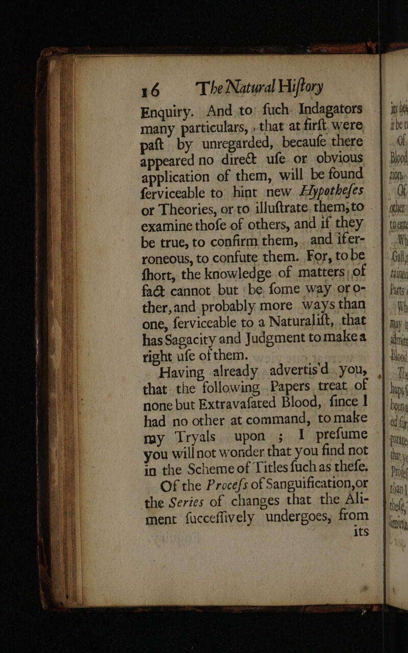 Enquiry. And to’ fuch. Indagators many particulars, »that at firft, were paft by unregarded, becaufe there appeared no direct ufe or obvious application of them, will be found ferviceable to hint new Adypothefes or Theories, or to illuftrate. them, to examine thofe of others, and if they be true, to confirm them, . and ifer- roneous, to confute them. For, tobe fhort, the knowledge of matters) of faét cannot but ‘be fome way oro- ther,and probably more ways than one, ferviceable to a Naturalift, that has Sagacity and Judgment tomakea right ufe of them. Having already advertis'd you, that the following Papers treat of none but Extravafated Blood, fince ! had no other at command, tomake my Tryals upon ; I prefume you will not wonder that you find not in the Scheme of Titles fuch as thefe. Of the Procefs of Sanguification,or the Series of changes that the Ali- ment fucceflively undergoes, from its