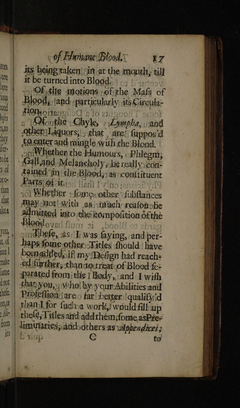 PMoitsneiod slo eiaeuc s YOfoupheChyle, ».Lympha, and others Liquors}!- hat are: fuppos'd fQeater and mingle with che Blood, oni Whether the Humours, » Rhlegn; Galland Melancholy y be reallyscon- éained. in the Blood; as conitituent HATS OFAC! | (erl Tovlno vencio Ned 161 Whether » fome other fubftatices | FRAY Hot! with asi vntach reafonobe admitted intovthe Rompofition of thé - omdthefe, xas. I; was faying, and per- | haps.fome-other Titles fhould | have _ besnadded, if myDeGgn had reach: ed furthers thandoitreatcof Blood fe: | arated fromthe | Body,,:and I with thas you,» who! by:y ourAbilities:and | Prolefion (ares far’ berger qualifiyid than for fuchoa work,} would fill ap | thele, Titles and add them ;fome asPte- limblariesiddd dthers as wlpbendices ;