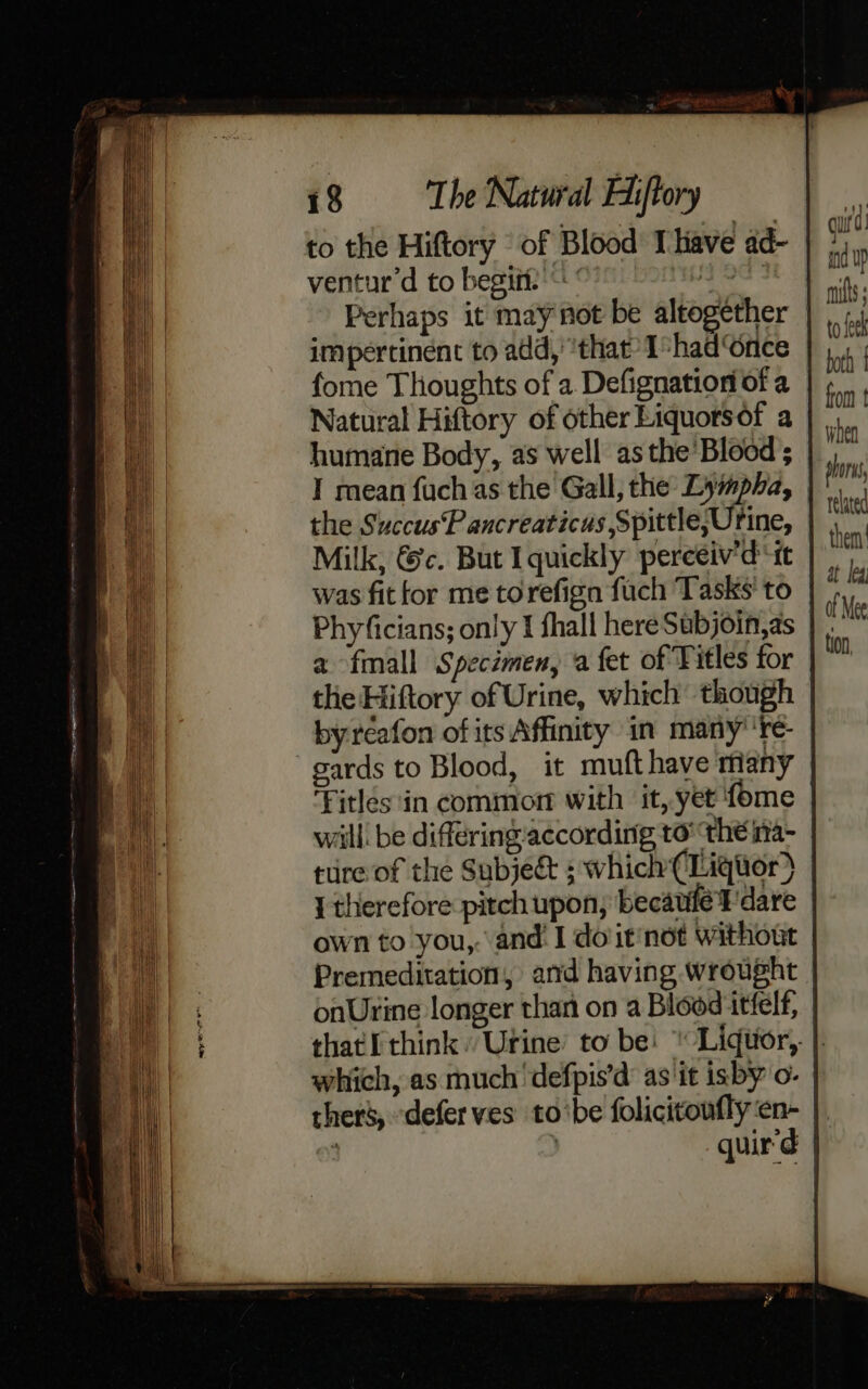 to the Hiftory of Blood Ihave ad- ventur’d to begiit:’“ ' ee Perhaps it may not be altogether impertinent to add, ‘that’ I-hadGnce fome Thoughts of a Defignation of a Natural Hiftory of other Liquorsof a humane Body, as well asthe’ Blood; I mean fuch as the Gall, the Lympha, | the SuccusP ancreaticus Spittle;Urine, Milk, &amp;c. But I quickly perceiv’d “tt was fit for me torefign fuch Tasks’ to Phyficians; only I fhall here Subjoin,as | a fmall Specimen, a fet of Titles for the Hiftory of Urine, which though by réafon of its Affinity in many’ 're- gards to Blood, it mufthave riany Fitles in common with it, yet fome | will’ be differing according to’ ‘the ia- ture of the Subject ; which (Liquor) { therefore pitch upon, becauife ¥'dare own to you,. and’ I doit'not without Premeditation, and having wrought | onUrine longer than on a Blood itfelf, that think. Urine’ to be: “Liqtior, |. which, as much ‘defpis’d as it isby o- thers, defer ves to‘be folicitoufly‘en- | : quir'd |