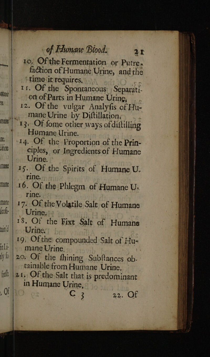 10, Ofthe Fermentation or Putre. cm fa@tion of Humane Urine, andthe time it requires. of 11. Of the Spontaneous: ; Separati- wt! omof Parts in Humane Uring, | 12. Of the vulgar Analyfis of Hu~ j.. ManeUrine by Diftillation, . . mut 13. Of fome other ways of diftilling ' Humane Urine. m | +14. Of the Proportion of the Prin- tins ciples, or Ingredients of Humane Urine. » mm | 15. Of the Spirits of Humane U- rine, | mn’ | 16. OF the Phlegm of Humane U- rine. mn | 17. OF the Volatile Sale of Humane fo | Urine. 18. Of the Fixt Sale of Humane wind |. Urine, 19, Of the compounded Salt of Hu tlt |. mane Urine. . yo | 20, OF the fhining Subftances ob. tainable from Humane Urine. ish |21., Of the Sale that is predominant | in Humane Urine, « a0) | oe Coe 22. OF