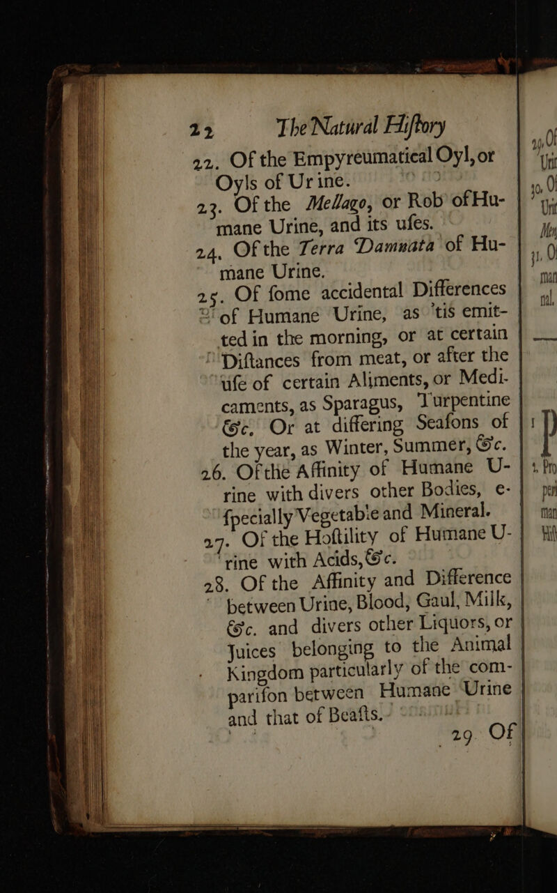 22. Of the Empyreumatical Oy], or Oyls of Urine. tk 23. Of the Melago, or Rob of Hu- | mane Urine, and its ufes. 24, Of the Terra “‘Damuata of Hu- | mane Urine. 25. Of fome accidental Differences = of Humane Urine, as ‘tis emit- -tedin the morning, or at certain Diftances from meat, or after the uife of certain Aliments, or Medi- caments, as Sparagus, Turpentine &amp;c. Or at differing Seafons otf the year, as Winter, Summer, Se. | 26. Of the Affinity of Humane U- rine with divers other Bodies, e- {pecially Vegetabie and Mineral. | a7. Of the Hoftility of Humane U- ‘rine with Acids, Gc. | 08. Of the Affinity and Difference | “Between Urine, Blood, Gaul, Milk, | éc. and divers other Liquors, or | Juices belonging to the Animal | Kingdom particularly of the com- | parifon between Humane ‘Urine | and that of Beafts. |