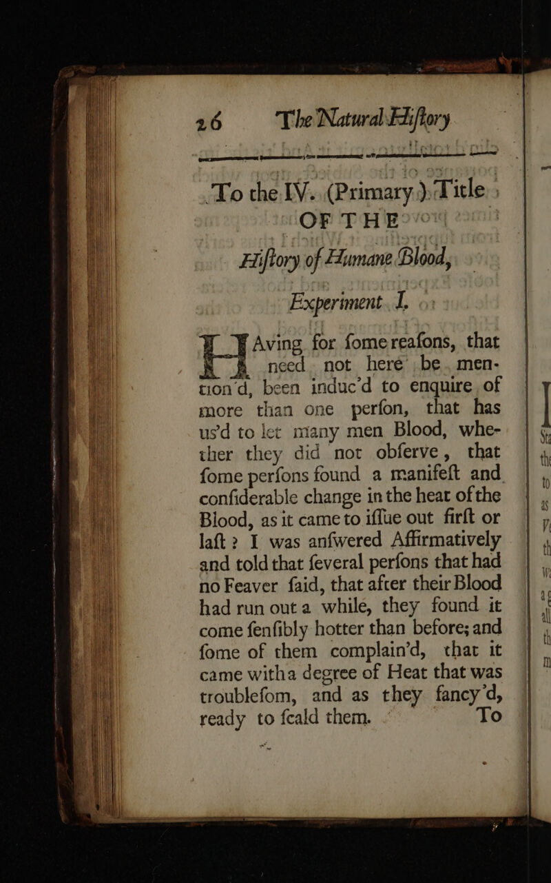 a hel een el eres seen | Aving for fomereafons, that K &amp; need not here’ be. men- tion d, been induc’d to enquire of more than one perfon, that has us’d to let many men Blood, whe- ther they did not obferve, that fome perfons found a manifeft and. confiderable change in the heat ofthe Blood, as it came to iffue out firft or laft > I was anfwered Affirmatively and told that feveral perfons that had no Feaver faid, that afcer their Blood had run out a while, they found it come fenfibly hotter than before; and fome of them complain’d, that it came witha degree of Heat that was troublefom, and as they fancy d, ready tofcaldthem- = To