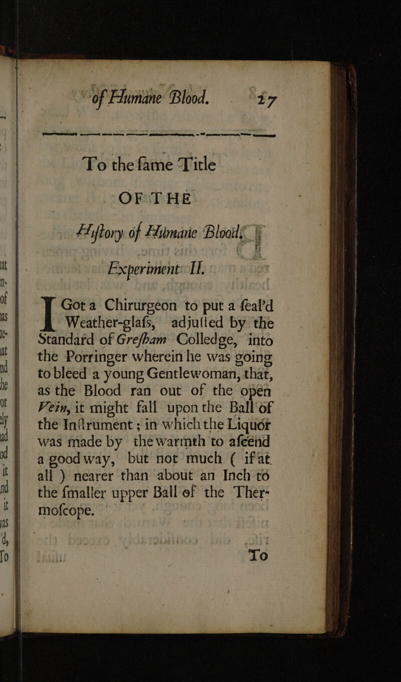 To the fame Title OF THE fAiftory af Fiimane Blois i 2 ae eee EN gee Experiment IT, I Got a Chirurgeon to put a al’d Weather-glafs, adjufted by the Standard of Grefham Colledge, ‘into the Porringer wherein he was going to bleed a young Gentlewoman, that, as the Blood ran out of the open Vein, it might fall uponthe Ball of the Infirument ;in which the Liquor was made by the warmth to afeénd a goodway, but not much ( iffat. all ) nearer than about an Inch to the fmaller upper Ball ef the Ther- mofcope. — To