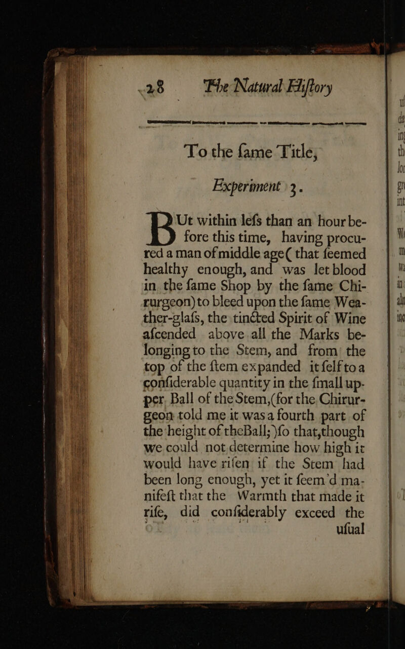 Fee ese Oe we eee SO PER ee cee arctica Owe aE To the fame Title, Experiment 3. Ut within lefs than an hour be- fore this time, having procu- red a man of middle age( that feemed healthy enough, and was let blood in the fame Shop by the fame Chi- rurgeon)to bleed upon the fame Wea- ther-glafs, the tincted Spirit of Wine afcended above all the Marks be- longing to the Stem, and from: the top of the ftem expanded itfelftoa confiderable quantity in the {mall up- per. Ball of the Stem,(for the Chirur- geon told me it wasa fourth part of the height of theBall; fo that,though we could not determine how high it would have rifen uf the Stem had been long enough, yet it feem’d ma- nifeft that the Warmth that made it rife, did confiderably exceed the . | TAG ufual