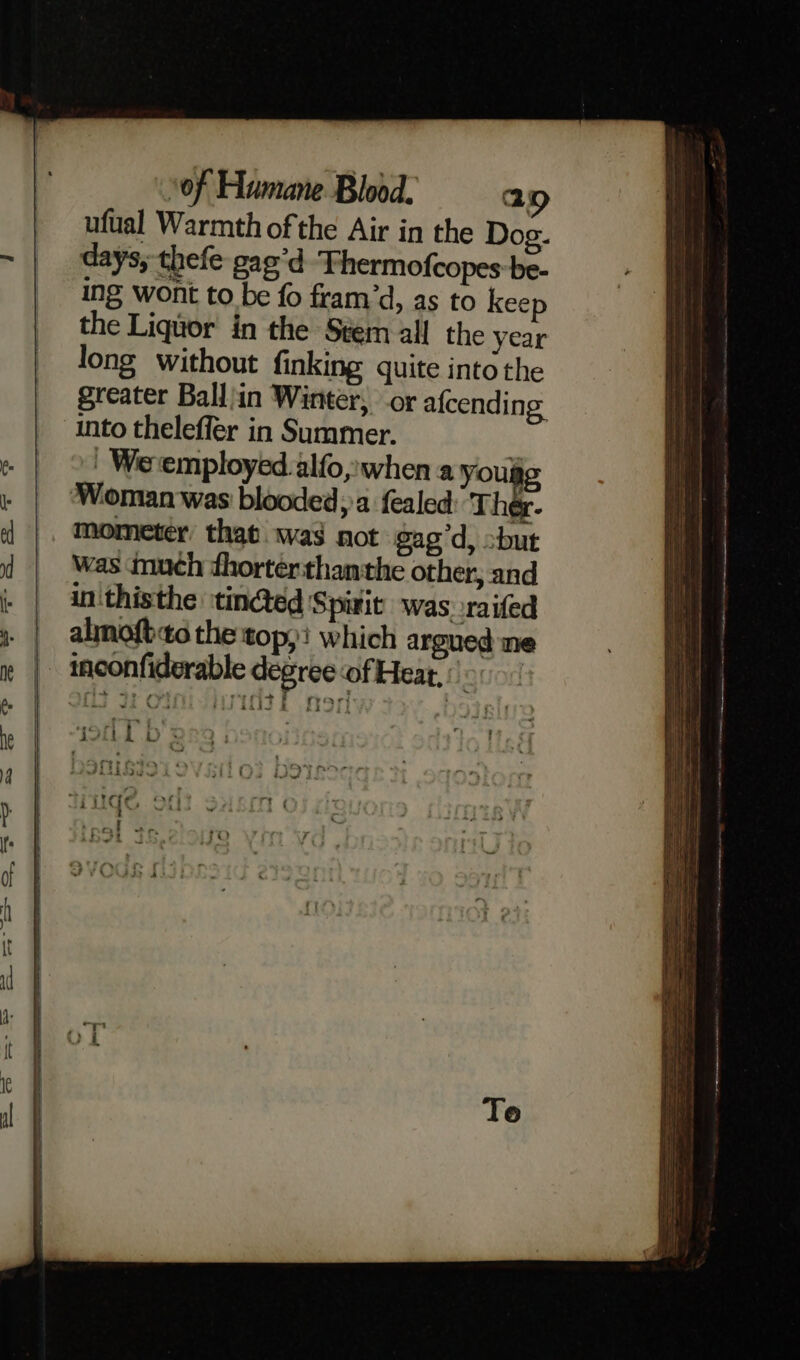 ufual Warmth of the Air in the Dog. days, thefe gag’d Thermofcopes:be- ing wont to be fo fram’d, as to kee the Liquor in the Stem all the year long without finking quite into the greater Ballin Winter, or afcending into theleffer in Summer. _ We employed alfo, when a you is Woman was blooded, a fealed Thee mometer’ that. .was not gag’d, -but was much thorterthamthe other, and in thisthe tinted Spirit was raifed almofto the top; which argued ne TOL Ds