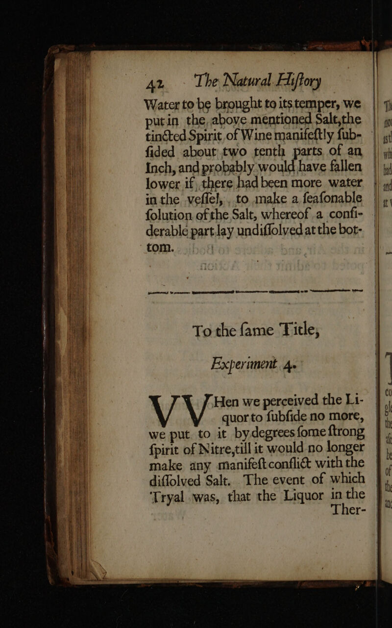 Water to be brought to its temper, we putin the, above mentioned Salt,the tincted Spirit of Wine manifeftly fub- fided about two tenth parts of an Inch, and probably would have fallen lower if there had been more water in the veflel, , to make a feafonable | folution ofthe Salt, whereof .a confi- - derable partJay undiffolvedatthe bot- tom. ) pares Y cecce QS ENG) Coase s &gt; Cpe om Neate i Ly To the fame ‘Title, ] } Hen we perceived the L1- quor to fubfide no more, we put. to it bydegrees fome ftrong fpirit of Nitre,till it would no longer make any manifeftconfli&amp; with the diffolved Salt. The event of which ‘Tryal was, that the Liquor in the Ther-