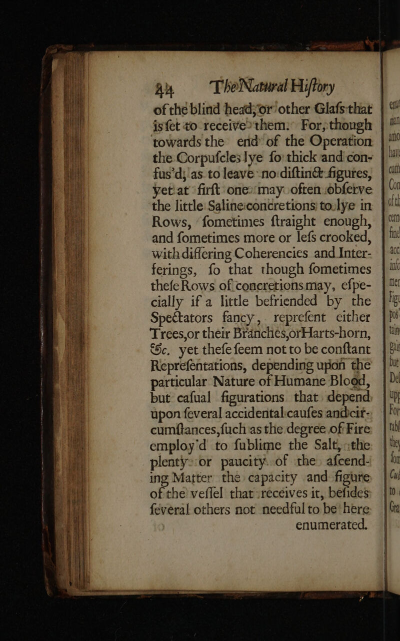 fus’d; as. to leave -no:diftin&amp; figures, yetiat fir one»:may: often .obferve the little Salineiconcretions' to.lye in Rows, ‘fometimes ftraight enough, and fometimes more or lefs crooked, with differing Coherencies and Inter- ferings, fo that though fometimes thefeRows of concretions may, efpe- cially if a little befriended by the Spectators fancy, reprefent either Trees,or their Branches,orHarts-horn, Sc, yet thefefeem not to be conftant Reprefentations, depending ufion the particular Nature of Humane Blood, but cafual figurations that depend upon feveral accidentalicaufes andcit- cumftances,fuch as the degree of Fire employ'd to fublime the Salt, :the plenty::or paucity. of the) afcend- ing Matter the capacity and: figure of the veflel that :receives it, befides feveral others not needful to be'here enumerated.